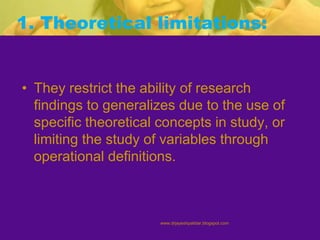 1. Theoretical limitations:
• They restrict the ability of research
findings to generalizes due to the use of
specific theoretical concepts in study, or
limiting the study of variables through
operational definitions.
www.drjayeshpatidar.blogspot.com
 