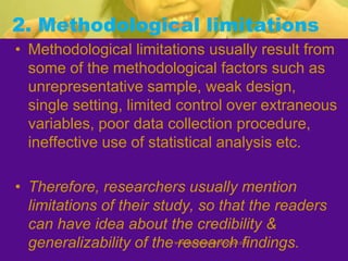 2. Methodological limitations
• Methodological limitations usually result from
some of the methodological factors such as
unrepresentative sample, weak design,
single setting, limited control over extraneous
variables, poor data collection procedure,
ineffective use of statistical analysis etc.
• Therefore, researchers usually mention
limitations of their study, so that the readers
can have idea about the credibility &
generalizability of the research findings.www.drjayeshpatidar.blogspot.com
 