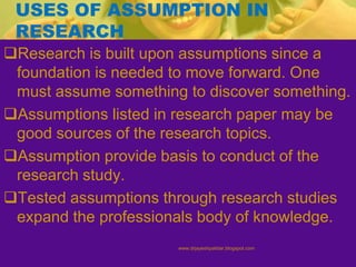 USES OF ASSUMPTION IN
RESEARCH
Research is built upon assumptions since a
foundation is needed to move forward. One
must assume something to discover something.
Assumptions listed in research paper may be
good sources of the research topics.
Assumption provide basis to conduct of the
research study.
Tested assumptions through research studies
expand the professionals body of knowledge.
www.drjayeshpatidar.blogspot.com
 