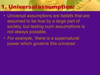 1. Universalassumption:
• Universal assumptions are beliefs that are
assumed to be true by a large part of
society, but testing such assumptions is
not always possible.
• For example, ‘there is a supernatural
power which governs this universe’.
 