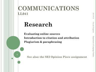 COMMUNICATIONS
LL041
Research
Evaluating online sources
Introduction to citation and attribution
Plagiarism & paraphrasing
See also: the SEI Opinion Piece assignment
03/19/14Foss&FergusonDepartmentofLanguageStudies
1
 