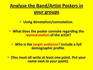 Analyse the Band/Artist Posters in your groups Using denotation/connotation. What does the poster connote regarding the representation of the artist?  Who is the target audience? Include a full demographic profile. (You must all write at least one point. Put your name next to your point). 