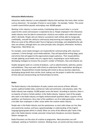Interactive Media Industry:
Interactive media industry is a very adaptable industry that overlaps into many other sectors
such as; television – for example, X Factor or social media – for example, Twitter. This sector
is worth several billion pounds and employs over 40,000 people.
Working in this industry is a team activity. Contributing ideas to each other is a crucial
aspect to this sector and everyone is expected to do so. People employed in the interactive
media industry must be able to communicate clearly to one another and understand each
other’s demands. People who are likely to succeed are multi-skilled, able to change jobs
comfortably, and with the ability to continuously keep learning and adapting skills quickly.
What are some of the different jobs? Due to high pace technology, and adaptability the job
roles are unfixed, although there are some principle roles; Designer, Information Architect,
Programmer, Web Writer etc.
For example, social media managers are responsible for communicating with a business'
customers / clients through social media websites. They will typically be writing blogs, posts
and articles that will appeal to the organisations target audiences. Their responsibilities
include updating social media sites on a regular basis, responding to social media posts,
developing strategies to increase the account’s number of followers, likes and retweets etc.
Graphic designers work on a variety of products, such as advertisements, websites, posters
and exhibitions. They must work with clients to understand their needs before deciding on
any projects. Responsibilities include meeting with clients to discuss business objectives,
developing design briefs that suit the client, making sure the project is within the constraints
of time and cost and presenting any finalised ideas to clients.
Radio:
The Radio industry is the distribution of audio content and consists of three different
sectors; publicly-funded radio, commercial radio and community and voluntary radio. The
Radio industry now employs 22,000 people across the board. According to statistics, there is
no majority of male or female workers in the Radio industry, however most of the people
who work in the Radio industry are highly-skilled and well qualified. About a quarter of the
workforce are freelancers. Also, most of the workforce are of an older generation, some are
a lot older than employees in other sector within the creative media industry.
People who in the Radio industry must be spontaneous as most radio shows are live, they
also need to be creative, and have a good knowledge or understanding of the English
language (good grades whilst in school). What are some of the different jobs? Some if the
jobs in the Radio industry include; presenter (show host), Broadcast assistant, Reporter,
Station manager etc.
Radio Presenters are the voice of a station or programme. Most presenters are self-
employed, working on fixed term contracts. Working hours are varied and may involve early
 