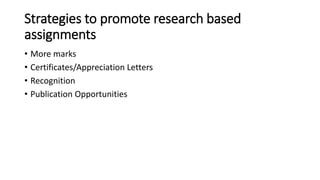 Strategies to promote research based
assignments
• More marks
• Certificates/Appreciation Letters
• Recognition
• Publication Opportunities
 