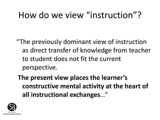 How do we view “instruction”?
“The previously dominant view of instruction
as direct transfer of knowledge from teacher
to student does not fit the current
perspective.
The present view places the learner’s
constructive mental activity at the heart of
all instructional exchanges…”
 