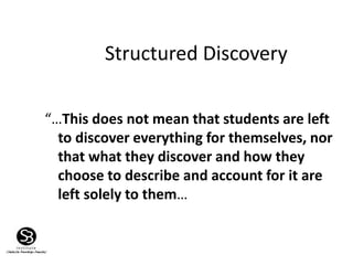 “…This does not mean that students are left
to discover everything for themselves, nor
that what they discover and how they
choose to describe and account for it are
left solely to them…
Structured Discovery
 
