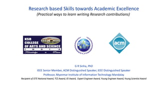 Research based Skills towards Academic Excellence
(Practical ways to learn writing Research contributions)
G R Sinha, PhD
IEEE Senior Member, ACM Distinguished Speaker, IEEE Distinguished Speaker
Professor, Myanmar Institute of Information Technology Mandalay
Recipient of ISTE National Award, TCS Award, IEI Award, Expert Engineer Award, Young Engineer Award, Young Scientist Award
 
