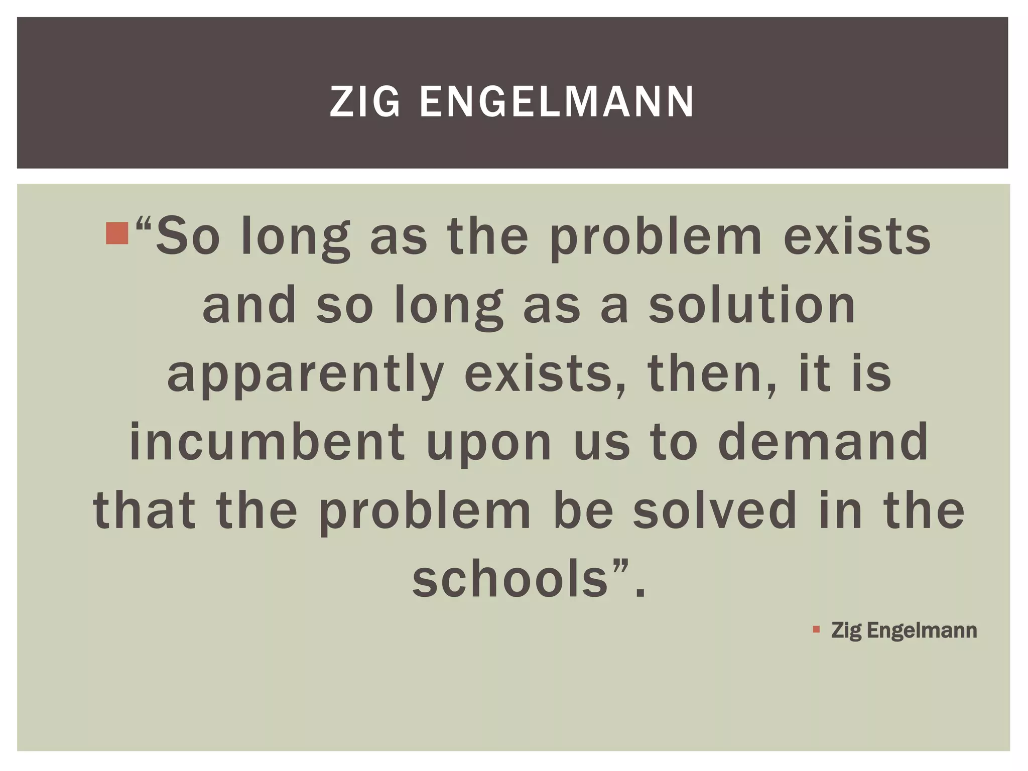 ZIG ENGELMANN


“So long as the problem exists
    and so long as a solution
   apparently exists, then, it is
 incumbent upon us to demand
that the problem be solved in the
            schools”.
                            Zig Engelmann
 