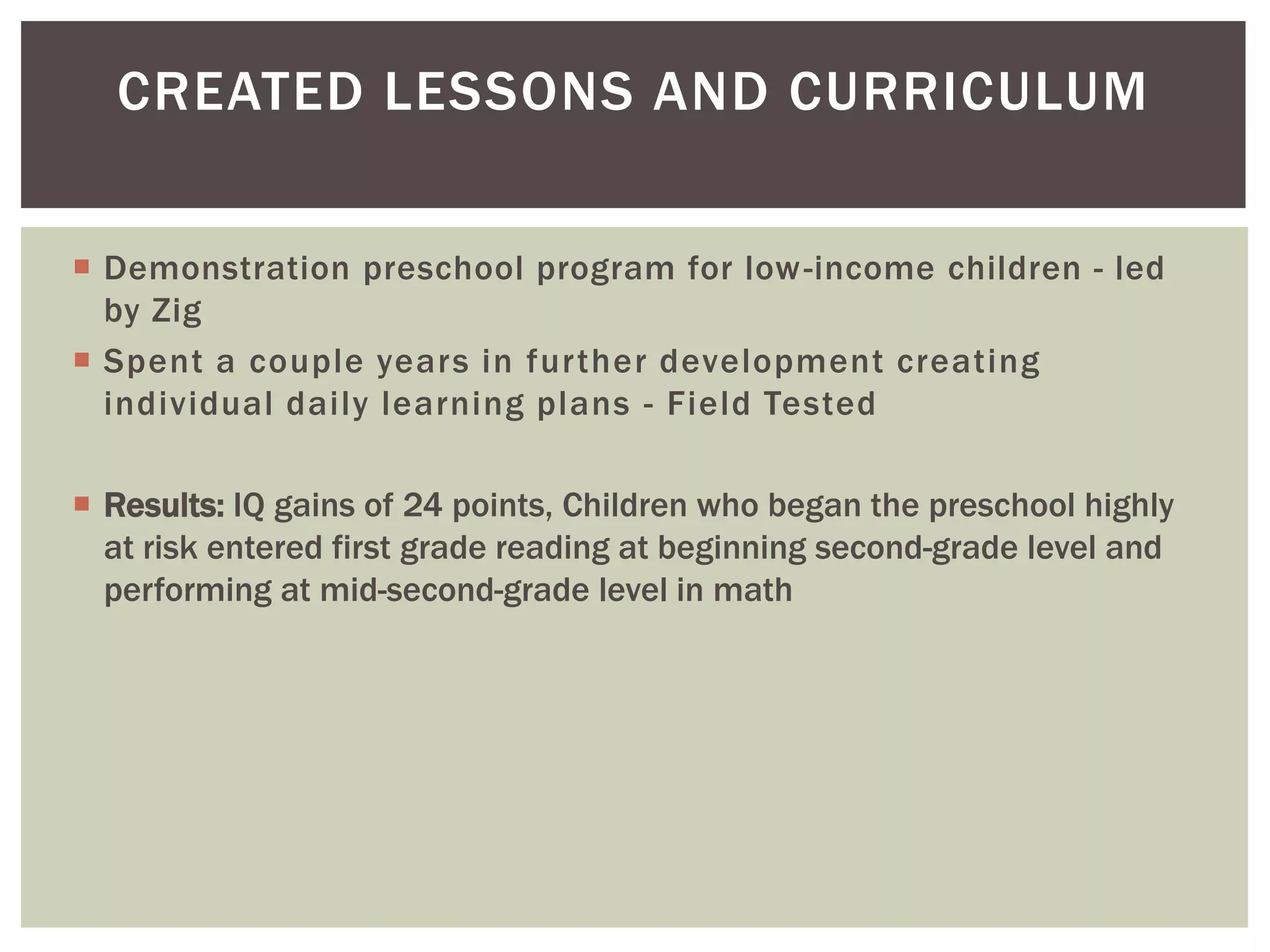 CREATED LESSONS AND CURRICULUM

 Demonstration preschool program for low -income children - led
  by Zig
 Spent a couple years in further development creating
  individual daily learning plans - Field Tested

 Results: IQ gains of 24 points, Children who began the preschool highly
  at risk entered first grade reading at beginning second-grade level and
  performing at mid-second-grade level in math
 