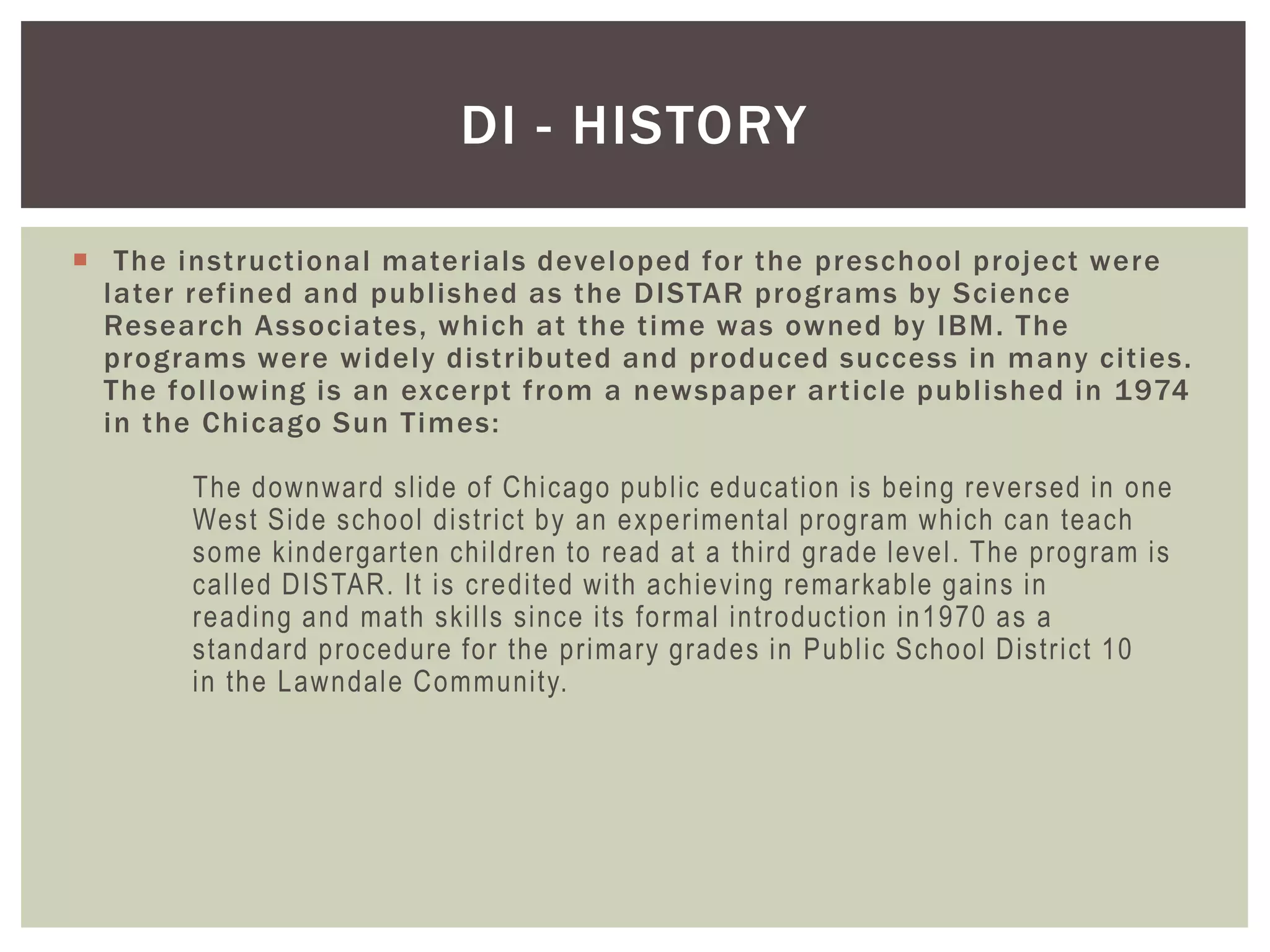 DI - HISTORY

 The instructional materials developed for the preschool project were
  later refined and published as the DISTAR programs by Science
  Research Associates, which at the time was owned by IBM. The
  programs were widely distributed and produced success in many cities.
  The following is an excerpt from a newspaper ar ticle published in 1974
  in the Chicago Sun Times:

       The downward slide of Chicago public education is being reversed in one
       West Side school district by an experimental program which can teach
       some kindergarten children to read at a third grade level. The program is
       called DISTAR. It is credited with achieving remarkable gains in
       reading and math skills since its formal introduction in1970 as a
       standard procedure for the primary grades in Public School District 10
       in the Lawndale Community.
 