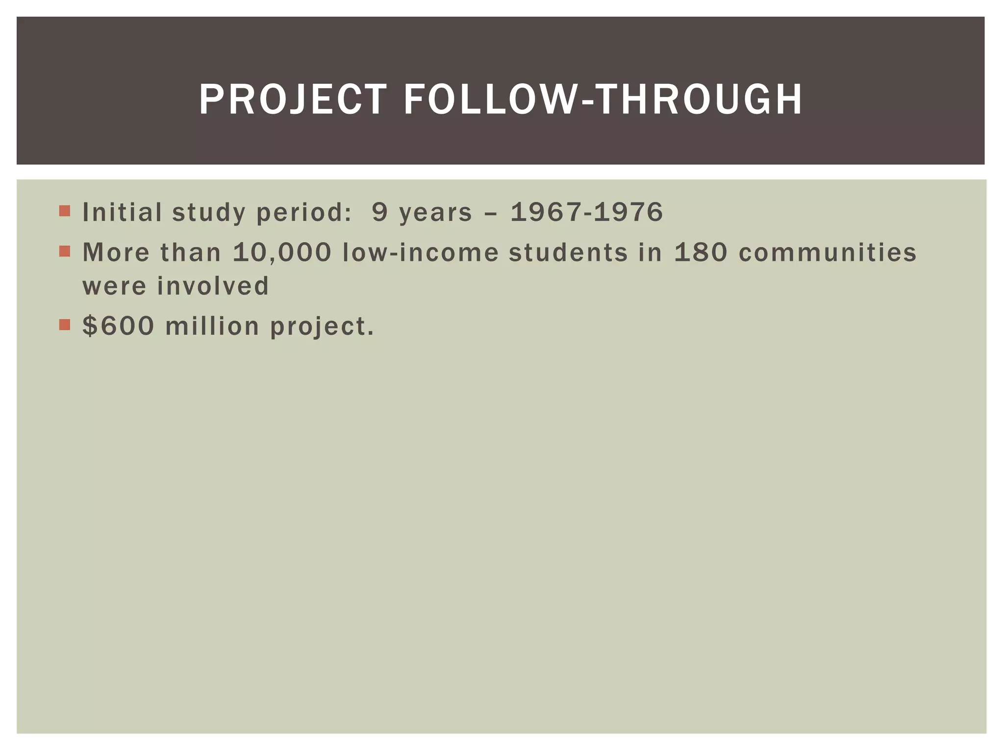 PROJECT FOLLOW-THROUGH

 Initial study period: 9 years – 1967-1976
 More than 10,000 low -income students in 180 communities
  were involved
 $600 million project.
 