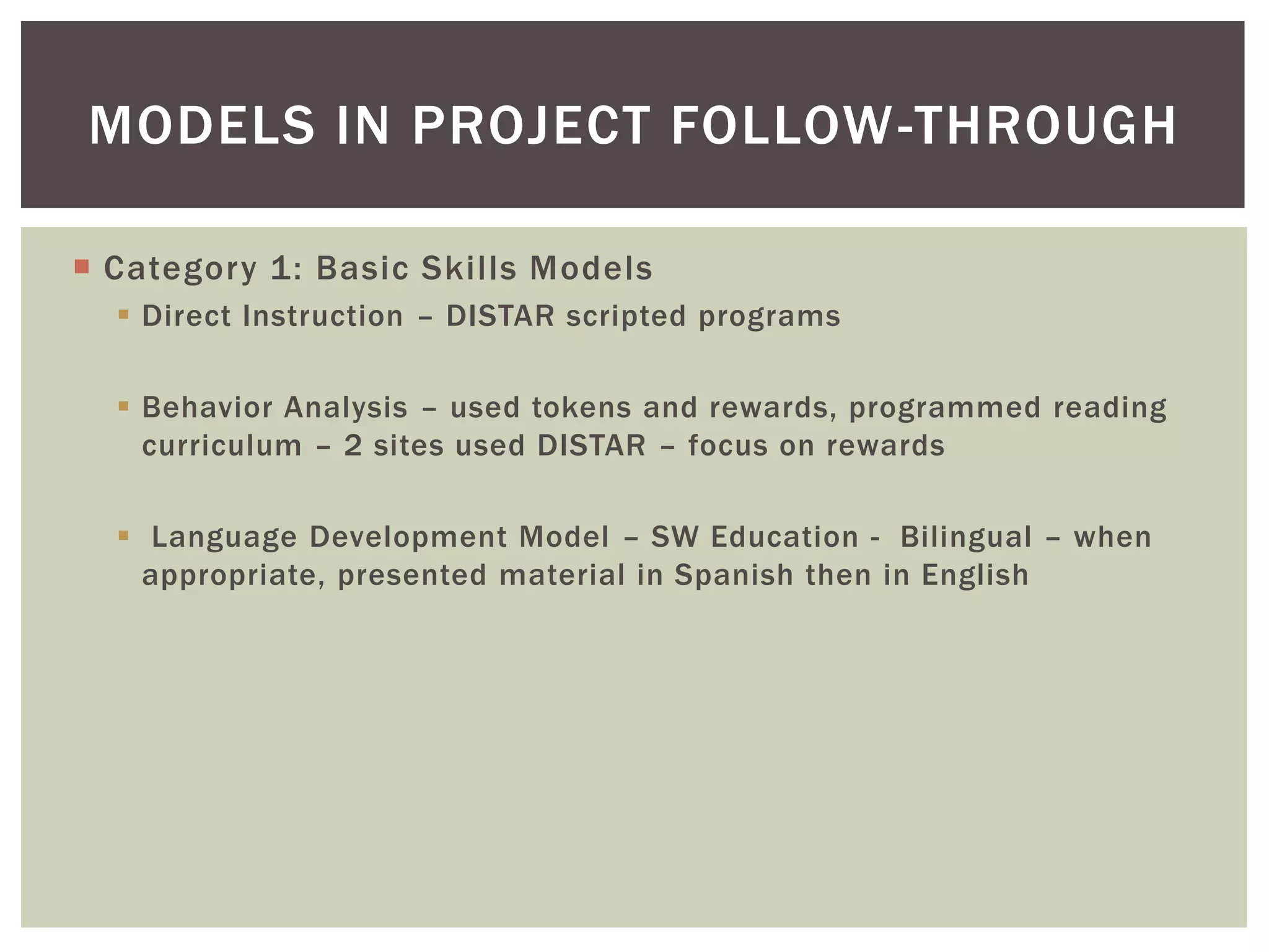 MODELS IN PROJECT FOLLOW -THROUGH

 Category 1: Basic Skills Models
   Direct Instruction – DISTAR scripted programs

   Behavior Analysis – used tokens and rewards, programmed reading
    curriculum – 2 sites used DISTAR – focus on rewards

   Language Development Model – SW Education - Bilingual – when
    appropriate, presented material in Spanish then in English
 