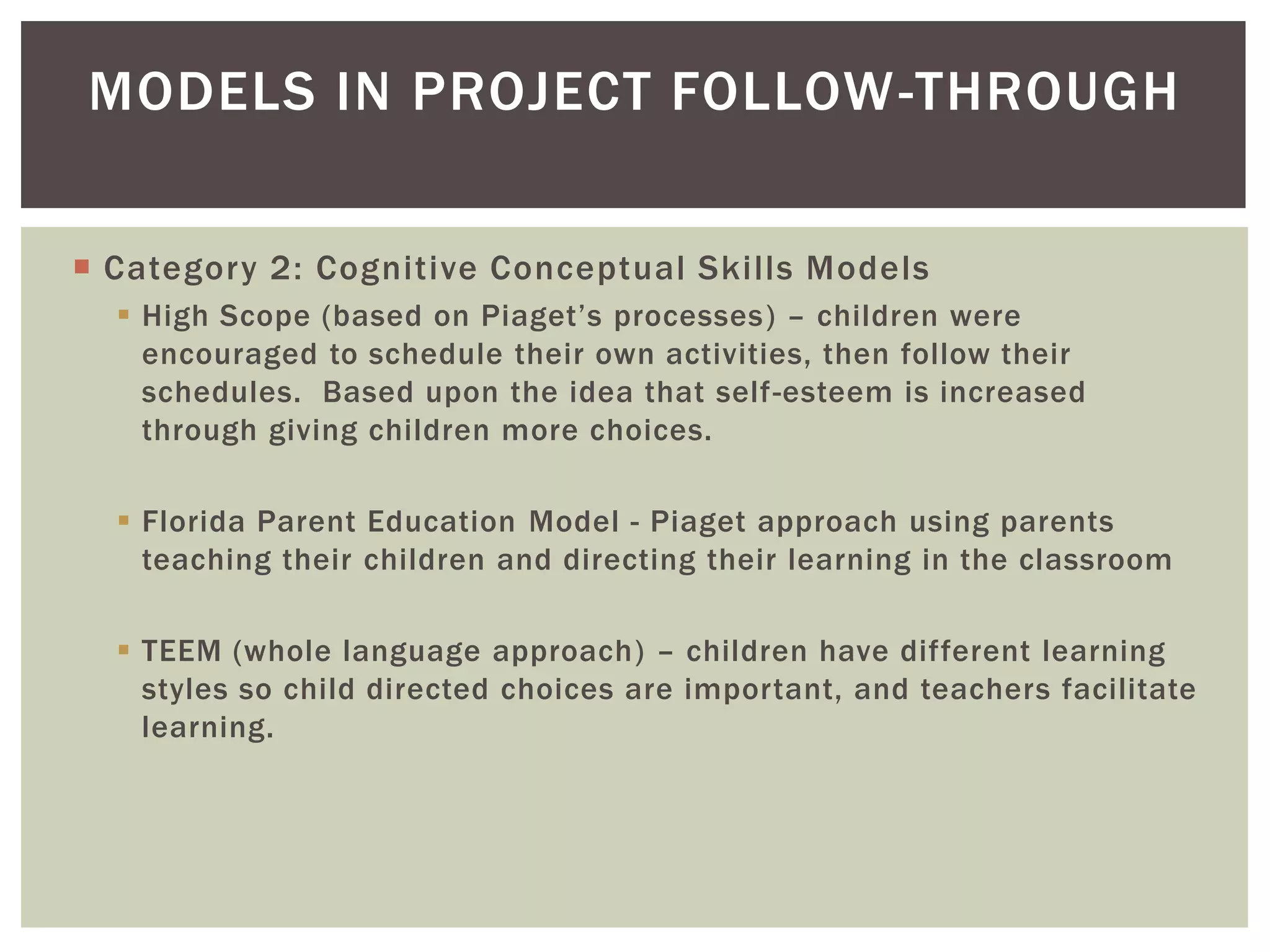 MODELS IN PROJECT FOLLOW -THROUGH

 Category 2: Cognitive Conceptual Skills Models
   High Scope (based on Piaget’s processes) – children were
    encouraged to schedule their own activities, then follow their
    schedules. Based upon the idea that self-esteem is increased
    through giving children more choices.

   Florida Parent Education Model - Piaget approach using parents
    teaching their children and directing their learning in the classroom

   TEEM (whole language approach) – children have different learning
    styles so child directed choices are important, and teachers facilitate
    learning.
 