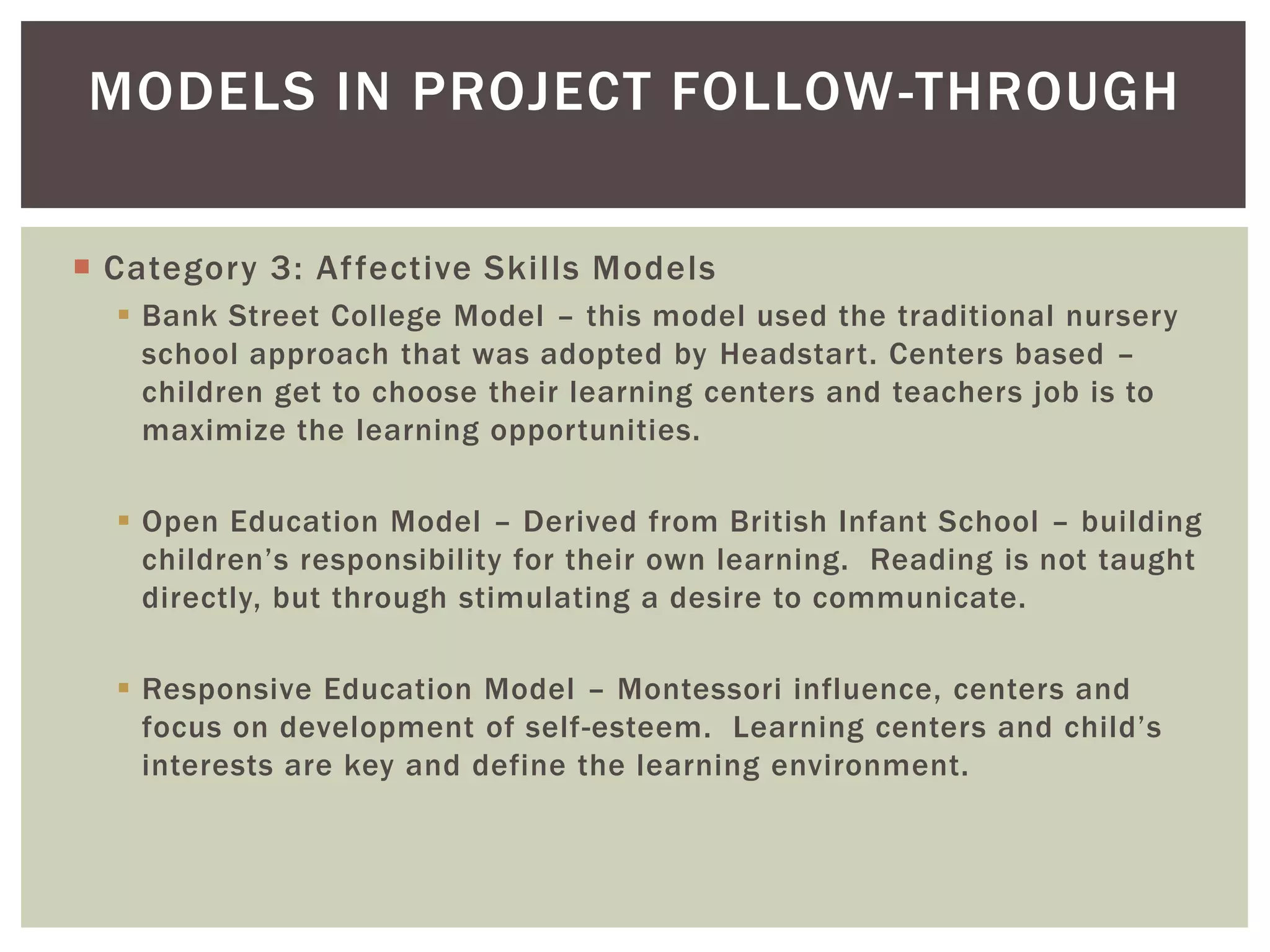 MODELS IN PROJECT FOLLOW -THROUGH

 Category 3: Af fective Skills Models
   Bank Street College Model – this model used the traditional nursery
    school approach that was adopted by Headstart. Centers based –
    children get to choose their learning centers and teachers job is to
    maximize the learning opportunities.

   Open Education Model – Derived from British Infant School – building
    children’s responsibility for their own learning. Reading is not taught
    directly, but through stimulating a desire to communicate.

   Responsive Education Model – Montessori influence, centers and
    focus on development of self-esteem. Learning centers and child’s
    interests are key and define the learning environment.
 