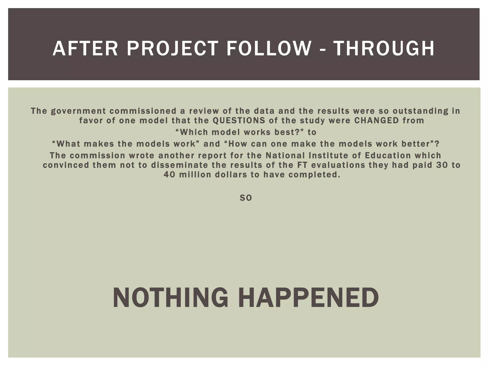 AFTER PROJECT FOLLOW - THROUGH

The government commissioned a review of the data and the results were so outstanding in
          favor of one model that the QUESTIONS of the study were CHANGED from
                              “ Which model works best?” to
    “ What makes the models work” and “How can one make the models work better”?
    The commission wrote another repor t for the National Institute of Education which
  convinced them not to disseminate the results of the FT evaluations they had paid 30 to
                           40 million dollars to have completed.

                                           SO




                NOTHING HAPPENED
 