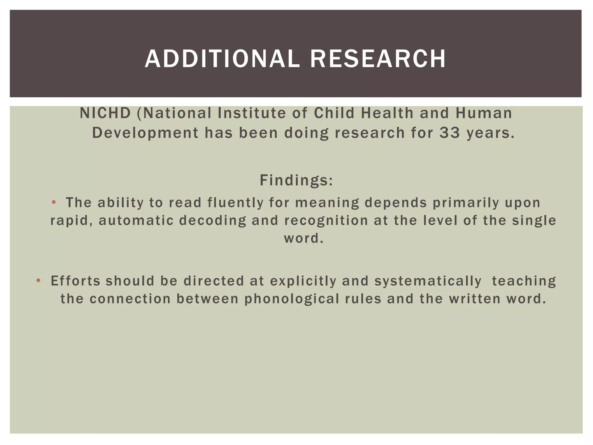 ADDITIONAL RESEARCH
      NICHD (National Institute of Child Health and Human
       Development has been doing research for 33 years.

                              Findings:
 • The ability to read fluently for meaning depends primarily upon
 rapid, automatic decoding and recognition at the level of the single
                                  word.

• Ef for ts should be directed at explicitly and systematically teaching
   the connection between phonological rules and the written word.
 