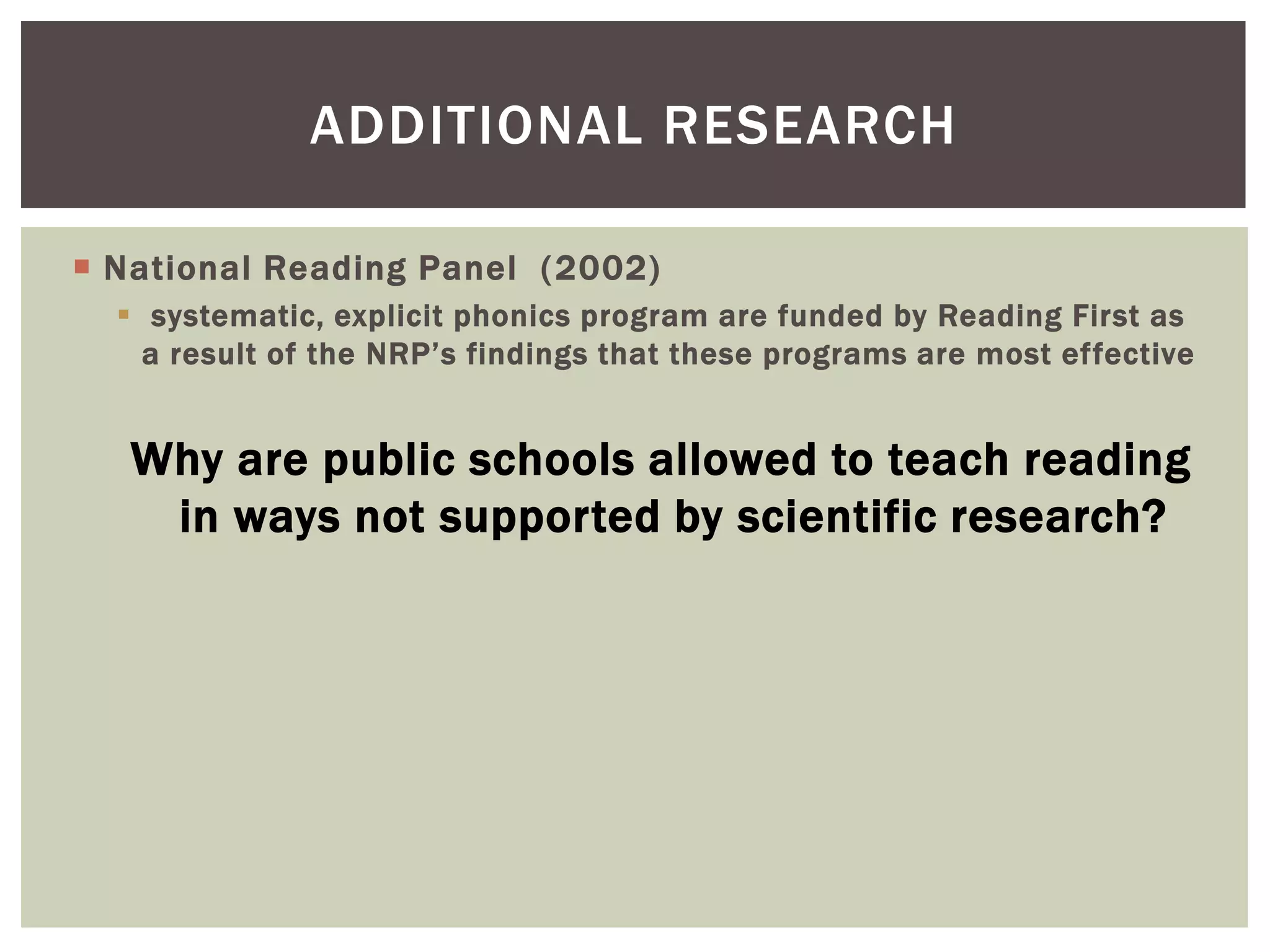 ADDITIONAL RESEARCH

 National Reading Panel ( 2002)
   systematic, explicit phonics program are funded by Reading First as
    a result of the NRP’s findings that these programs are most effective


   Why are public schools allowed to teach reading
    in ways not supported by scientific research?
 