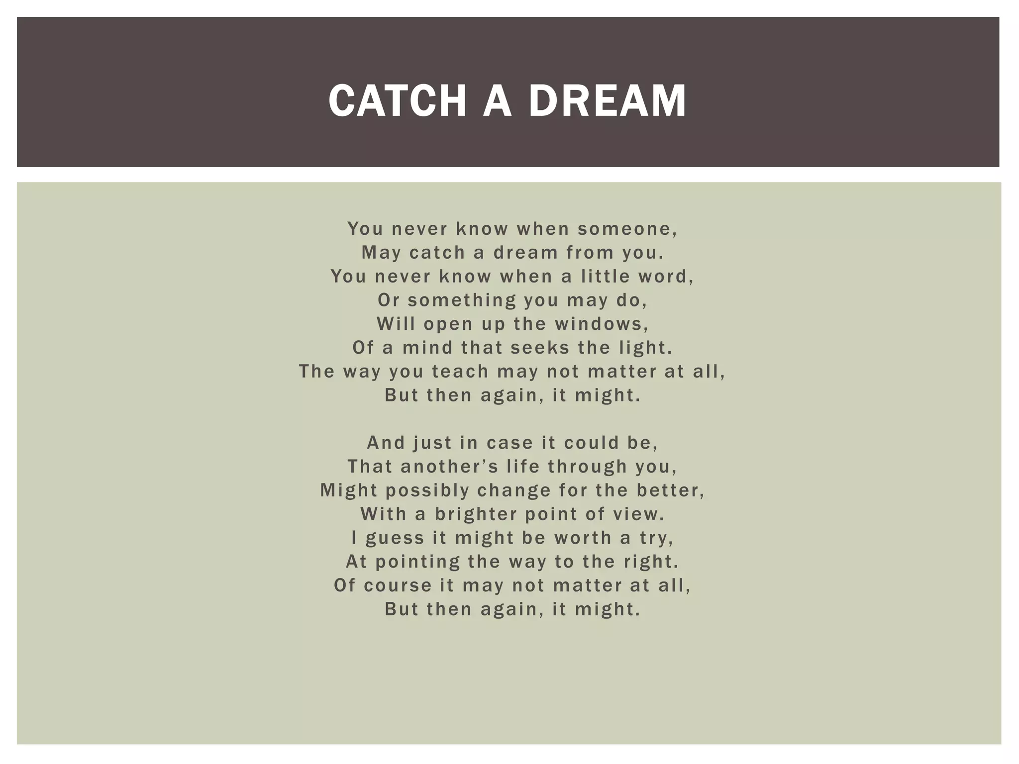 CATCH A DREAM

      Yo u n ev e r k n o w w h e n s o m e o n e ,
         M ay c a t c h a d r e a m f r o m yo u .
     Yo u n ev e r k n o w w h e n a l i t t l e w o r d ,
          O r s o m et h i n g yo u m ay d o ,
          W i l l o p e n u p t h e w i n d ow s ,
       Of a mind that seeks the light.
T h e w ay yo u te a c h m ay n o t m a t te r a t a l l ,
           But then again, it might.

         And just in case it could be,
      T h a t a n o t h e r ’ s l i f e t h r o u g h yo u ,
  M i g h t p o s s i b l y c h a n g e f o r t h e b et te r,
        W i t h a b r i g h te r p o i n t o f v i ew.
       I g u e s s i t m i g h t b e w o r t h a t r y,
      A t p o i n t i n g t h e w ay to t h e r i g h t .
   O f c o u r s e i t m ay n o t m a t te r a t a l l ,
            But then again, it might.
 