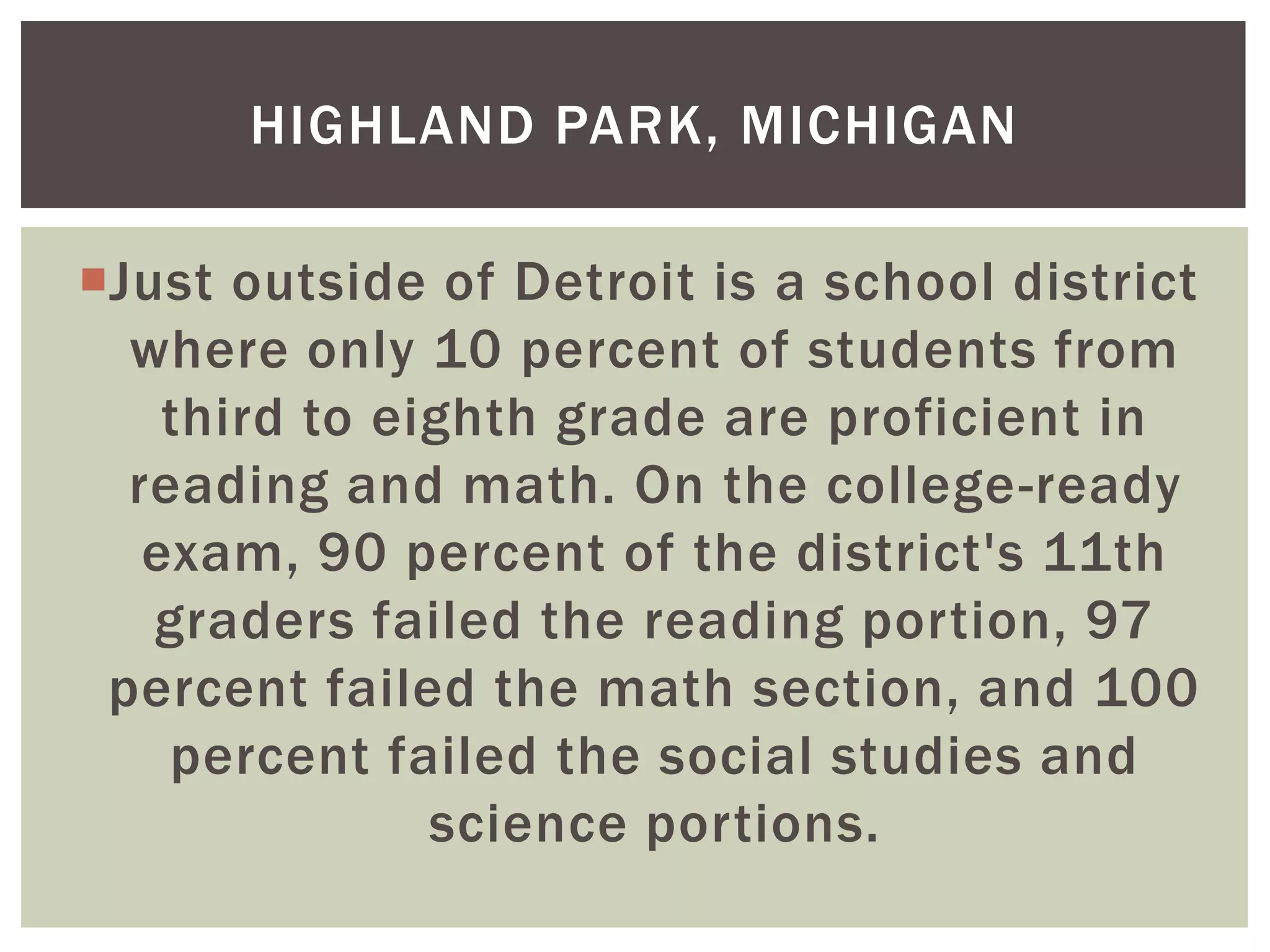 HIGHLAND PARK, MICHIGAN

Just outside of Detroit is a school district
  where only 10 percent of students from
    third to eighth grade are proficient in
  reading and math. On the college-ready
   exam, 90 percent of the district's 11th
   graders failed the reading portion, 97
 percent failed the math section, and 100
    percent failed the social studies and
               science portions.
 