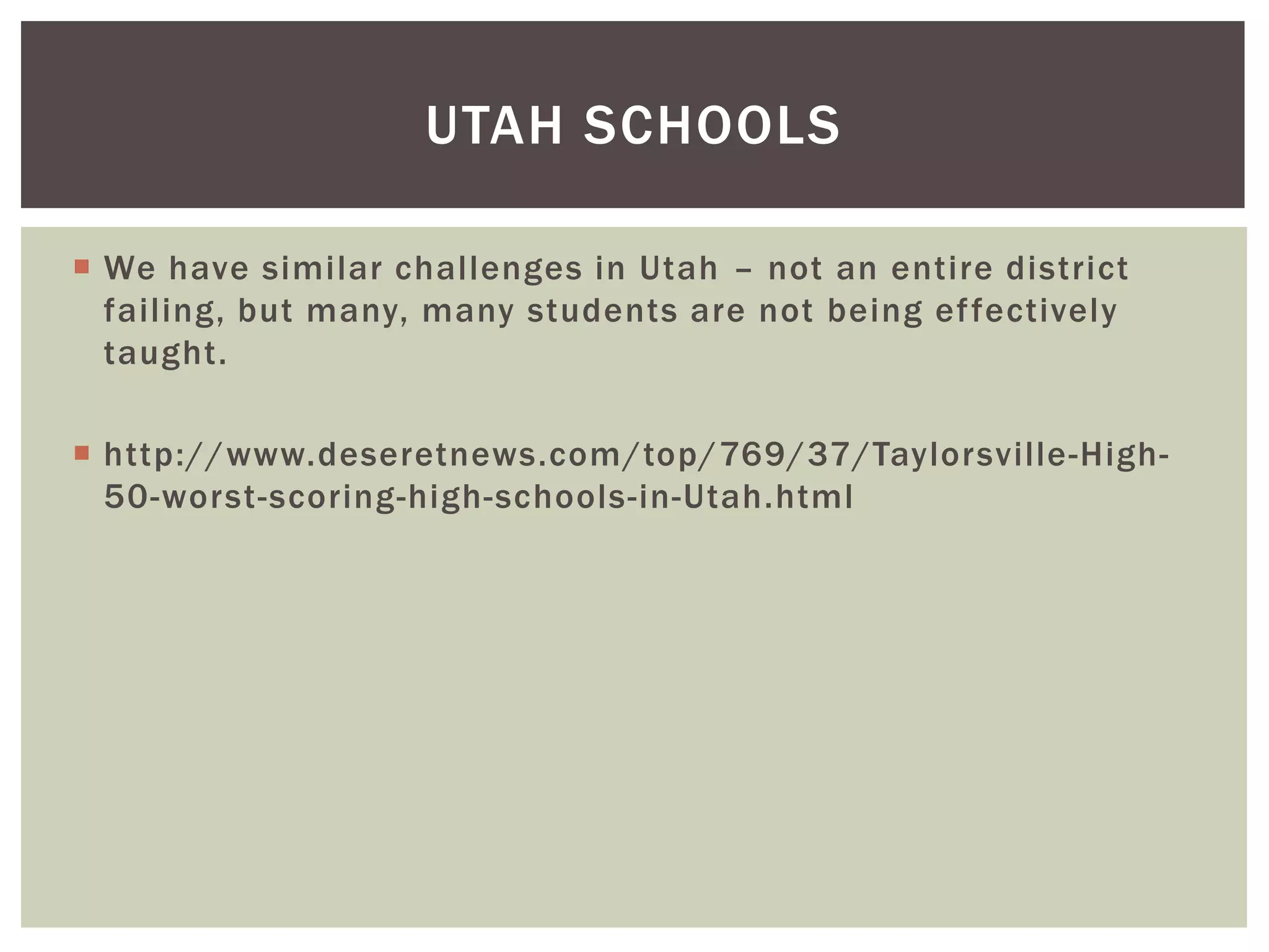 UTAH SCHOOLS

 We have similar challenges in Utah – not an entire district
  failing, but many, many students are not being ef fectively
  taught.

 http://www.deseretnews.com/top/769/37/Taylorsville-High-
  50-worst-scoring-high-schools-in-Utah.html
 
