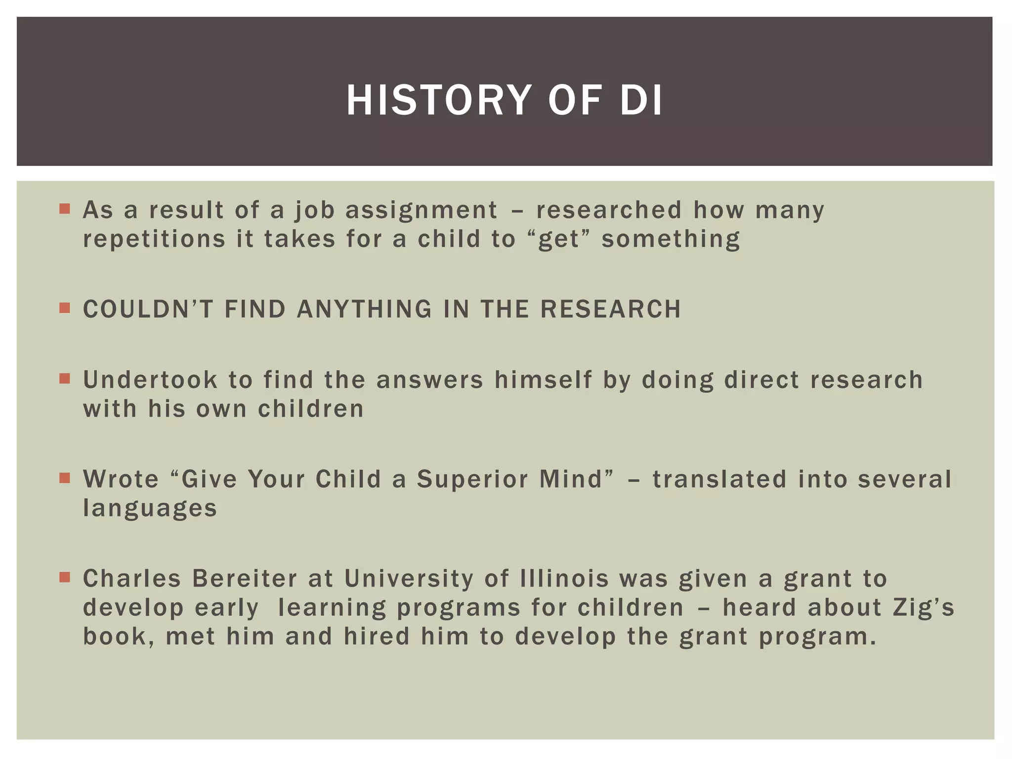 HISTORY OF DI

 As a result of a job assignment – researched how many
  repetitions it takes for a child to “get” something

 COULDN’T FIND ANY THING IN THE RESEARCH

 Undertook to find the answers himself by doing direct research
  with his own children

 Wrote “Give Your Child a Superior Mind” – translated into several
  languages

 Charles Bereiter at University of Illinois was given a grant to
  develop early learning programs for children – heard about Zig’s
  book, met him and hired him to develop the grant program.
 