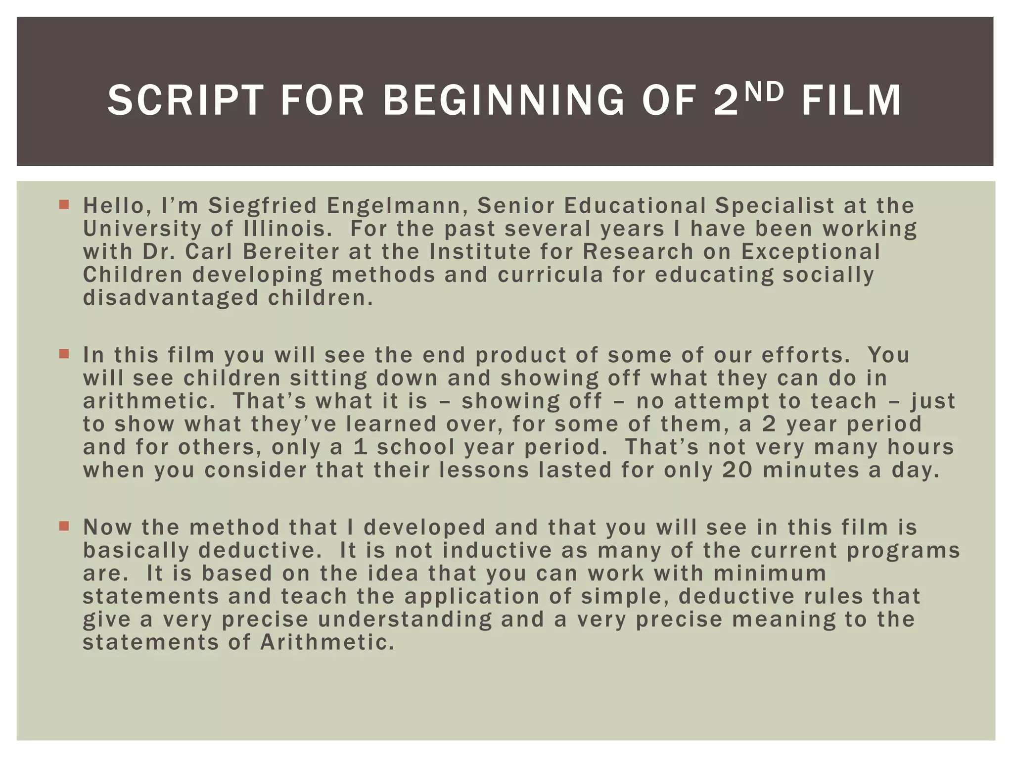 SCRIPT FOR BEGINNING OF 2 ND FILM

 Hello, I’m Siegfried Engelmann, Senior Educational Specialist at the
  University of Illinois. For the past several year s I have been working
  with Dr. Carl Bereiter at the Institute for Research on Exceptional
  Children developing methods and curricula for educating socially
  disadvantaged children.

 In this film you will see the end product of some of our ef for ts. You
  will see children sitting down and showing of f what they can do in
  arithmetic. That’s what it is – showing of f – no attempt to teach – just
  to show what they’ve learned over, for some of them, a 2 year period
  and for other s, only a 1 school year period. That’s not ver y many hour s
  when you consider that their lessons lasted for only 20 minutes a day.

 Now the method that I developed and that you will see in this film is
  basically deductive. It is not inductive as many of the current programs
  are. It is based on the idea that you can work with minimum
  statements and teach the application of simple, deductive rules that
  give a ver y precise under standing and a ver y precise meaning to the
  statements of Arithmetic.
 