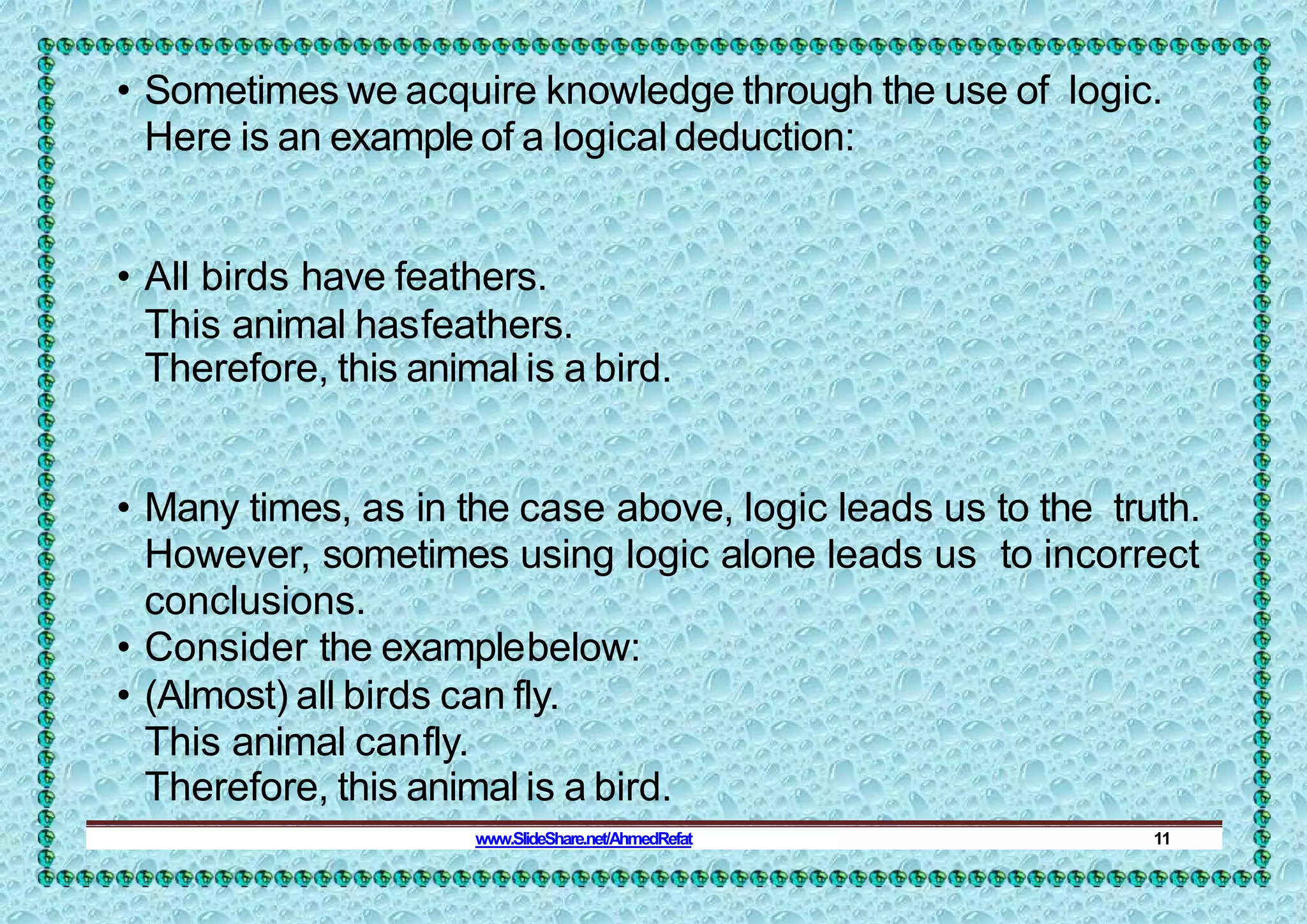 • Sometimes we acquire knowledge through the use of logic.
Here is an example of a logical deduction:
• All birds have feathers.
This animal hasfeathers.
Therefore, this animal is a bird.
• Many times, as in the case above, logic leads us to the truth.
However, sometimes using logic alone leads us to incorrect
conclusions.
• Consider the examplebelow:
• (Almost) all birds can fly.
This animal canfly.
Therefore, this animal is a bird.
www.SlideShare.net/AhmedRefat 11
 