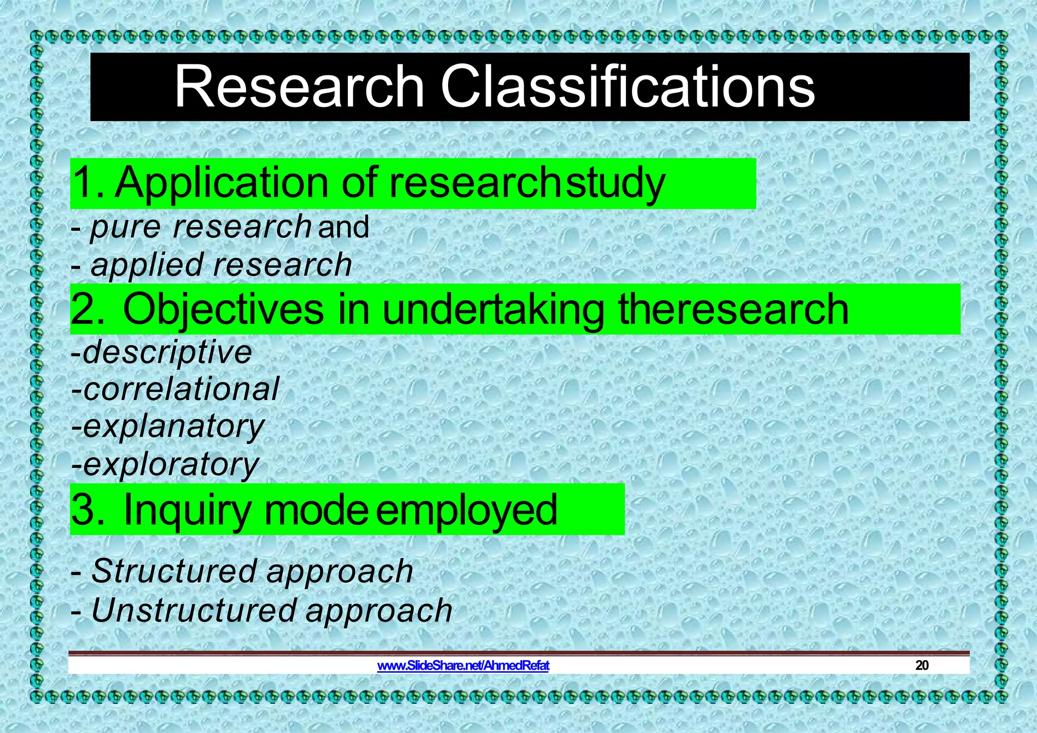 Research Classifications
1. Application of researchstudy
- pure research and
- applied research
2. Objectives in undertaking theresearch
-descriptive
-correlational
-explanatory
-exploratory
3. Inquiry modeemployed
- Structured approach
- Unstructured approach
www.SlideShare.net/AhmedRefat 20
 