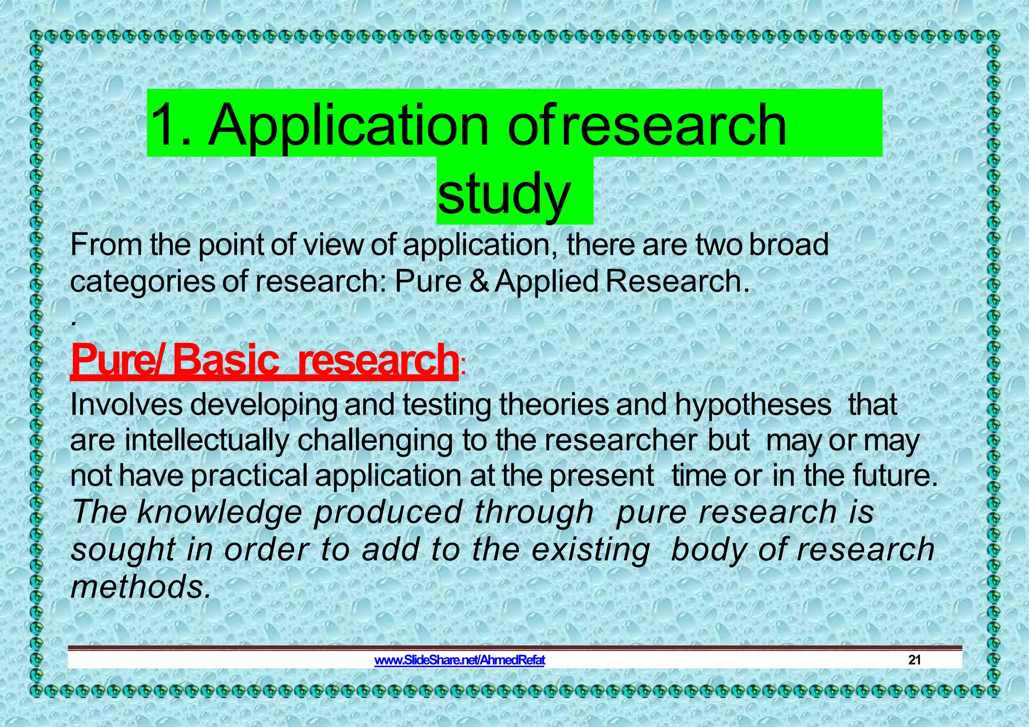 1. Application ofresearch
study
From the point of view of application, there are two broad
categories of research: Pure &Applied Research.
.
Pure/Basic research:
Involves developing and testing theories and hypotheses that
are intellectually challenging to the researcher but may or may
not have practical application at the present time or in the future.
The knowledge produced through pure research is
sought in order to add to the existing body of research
methods.
www.SlideShare.net/AhmedRefat 21
 