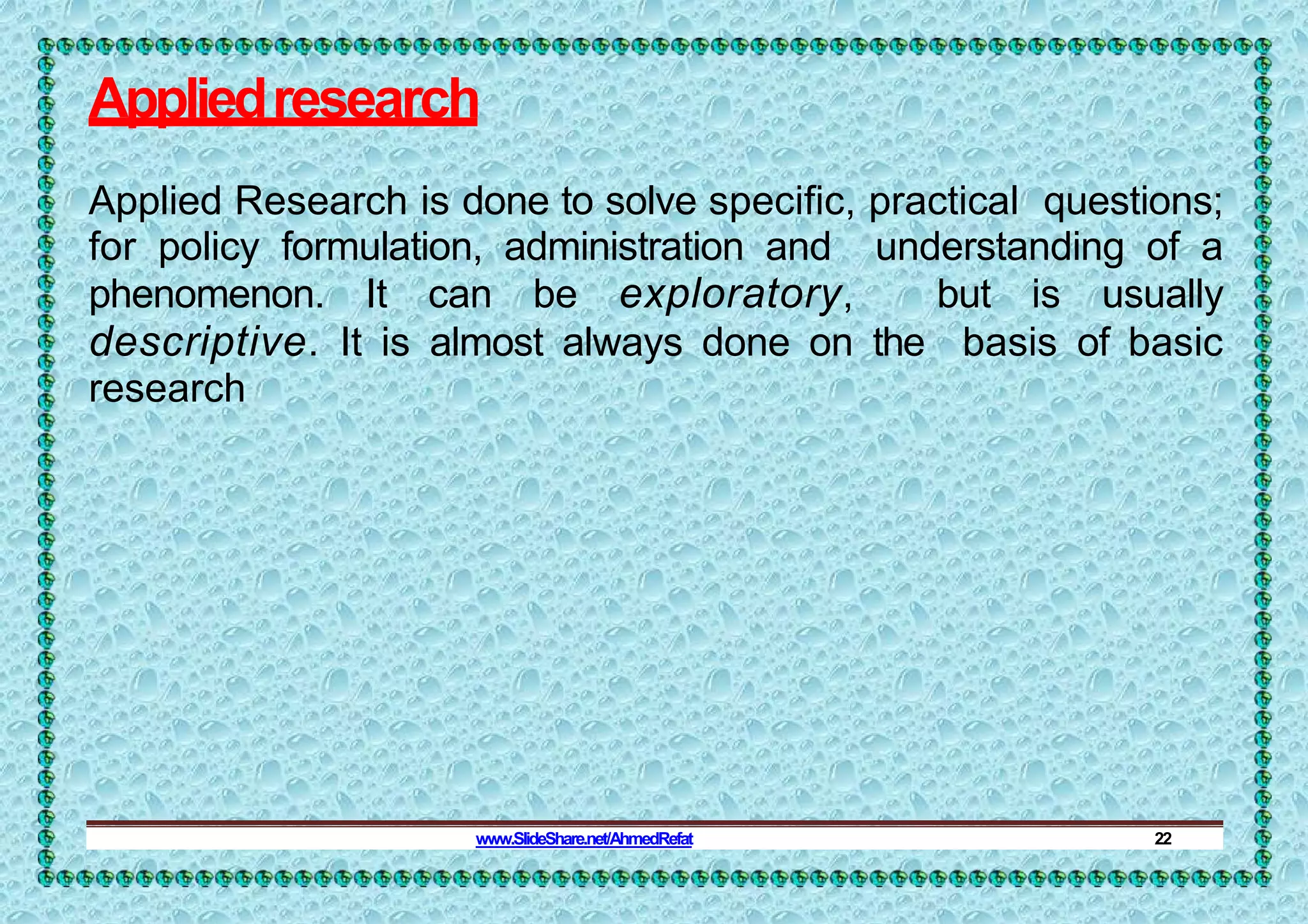 Appliedresearch
Applied Research is done to solve specific, practical questions;
for policy formulation, administration and understanding of a
phenomenon. It can be exploratory, but is usually
descriptive. It is almost always done on the basis of basic
research
www.SlideShare.net/AhmedRefat 22
 
