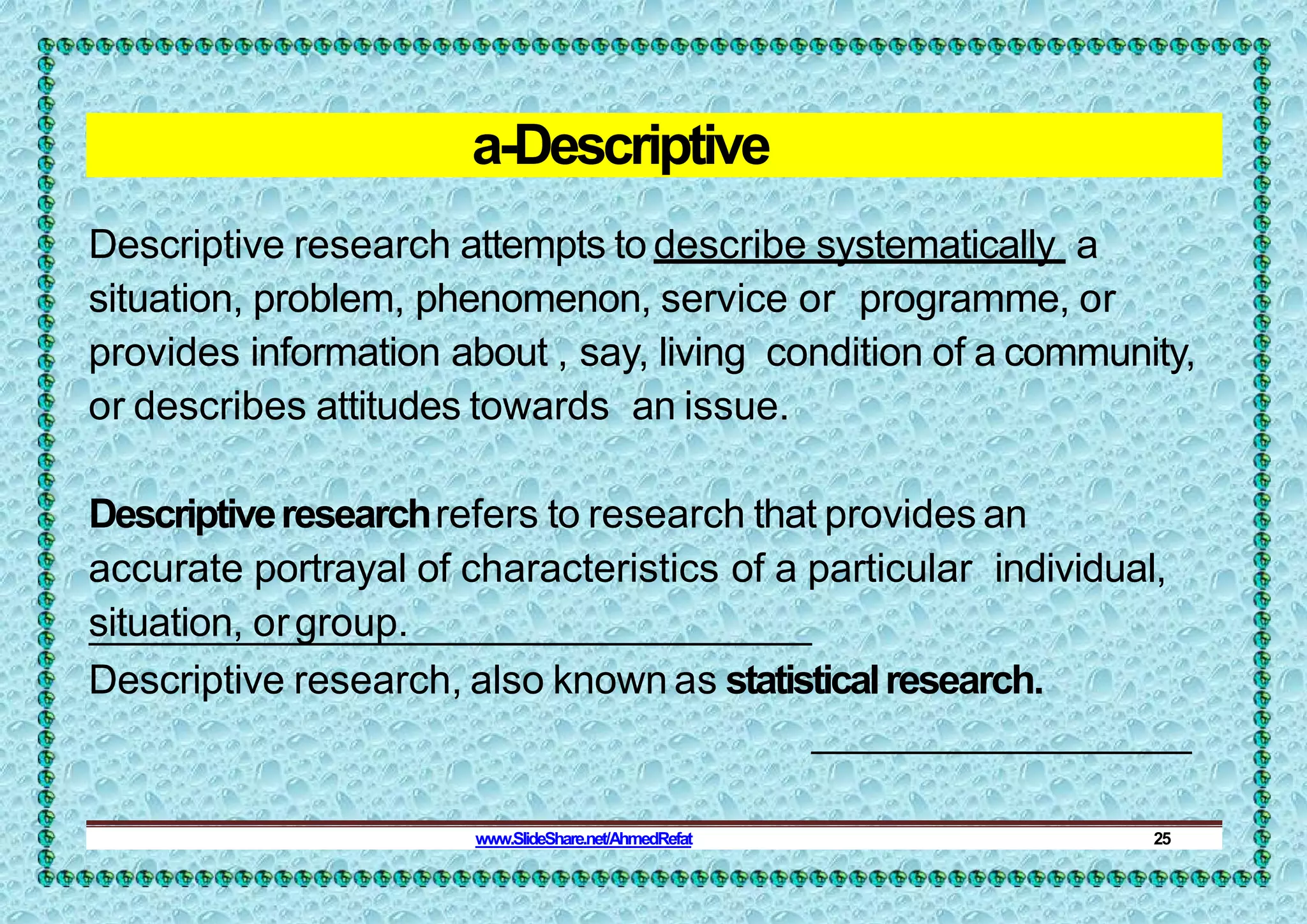 a-Descriptive
Descriptive research attempts to describe systematically a
situation, problem, phenomenon, service or programme, or
provides information about , say, living condition of a community,
or describes attitudes towards an issue.
Descriptiveresearchrefers to research that provides an
accurate portrayal of characteristics of a particular individual,
situation, orgroup.
Descriptive research, also known as statisticalresearch.
www.SlideShare.net/AhmedRefat 25
 