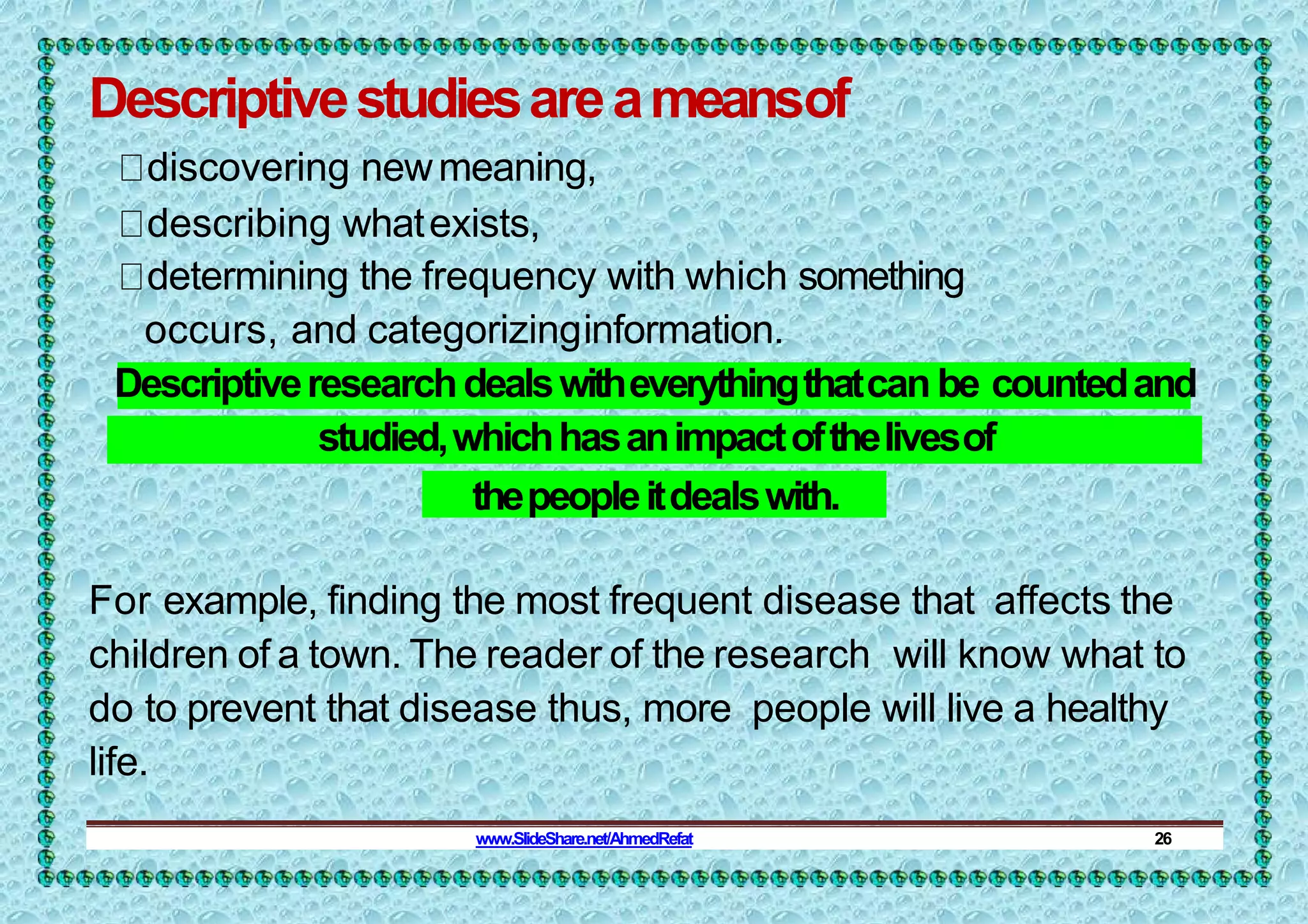 Descriptivestudiesareameansof
discovering newmeaning,
describing whatexists,
determining the frequency with which something
occurs, and categorizinginformation.
Descriptiveresearchdealswitheverythingthatcan be countedand
studied,whichhasanimpactofthelivesof
thepeopleitdealswith.
For example, finding the most frequent disease that affects the
children of a town. The reader of the research will know what to
do to prevent that disease thus, more people will live a healthy
life.
www.SlideShare.net/AhmedRefat 26
 