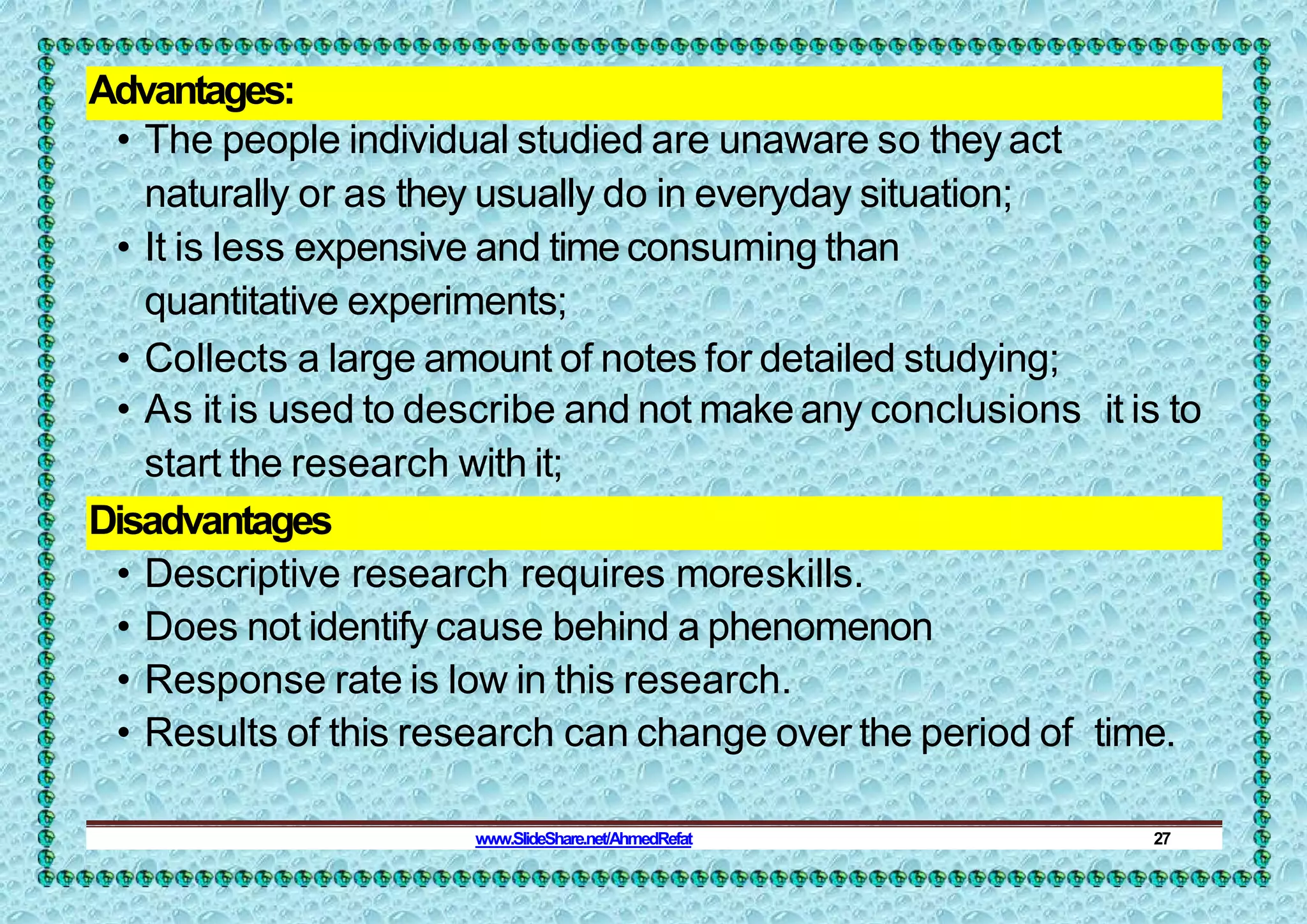 Advantages:
• The people individual studied are unaware so they act
naturally or as they usually do in everyday situation;
• It is less expensive and time consuming than
quantitative experiments;
• Collects a large amount of notes for detailed studying;
• As it is used to describe and not make any conclusions it is to
start the research with it;
Disadvantages
• Descriptive research requires moreskills.
• Does not identify cause behind a phenomenon
• Response rate is low in this research.
• Results of this research can change over the period of time.
www.SlideShare.net/AhmedRefat 27
 