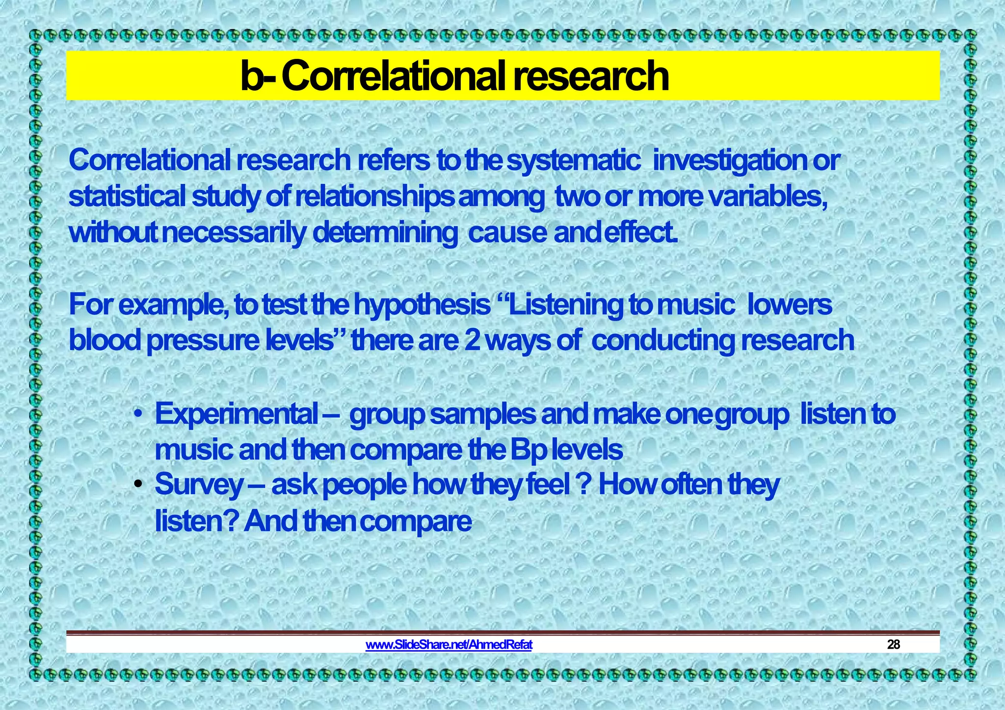 b-Correlationalresearch
Correlationalresearchreferstothesystematic investigationor
statisticalstudyofrelationshipsamong twoormorevariables,
withoutnecessarilydetermining cause andeffect.
Forexample,totestthehypothesis“Listeningtomusic lowers
bloodpressurelevels”thereare2waysof conductingresearch
• Experimental– groupsamplesandmakeonegroup listento
musicandthencomparetheBplevels
• Survey– askpeoplehowtheyfeel? Howoftenthey
listen?Andthencompare
www.SlideShare.net/AhmedRefat 28
 