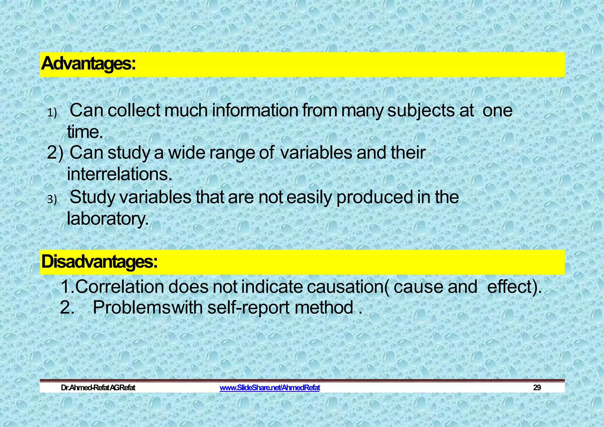 Advantages:
1) Can collect much information from many subjects at one
time.
2) Can study a wide range of variables and their
interrelations.
3) Study variables that are not easily produced in the
laboratory.
Disadvantages:
1.Correlation does not indicate causation( cause and effect).
2. Problemswith self-report method .
Dr.Ahmed-RefatA
GRefat www.SlideShare.net/AhmedRefat 29
 