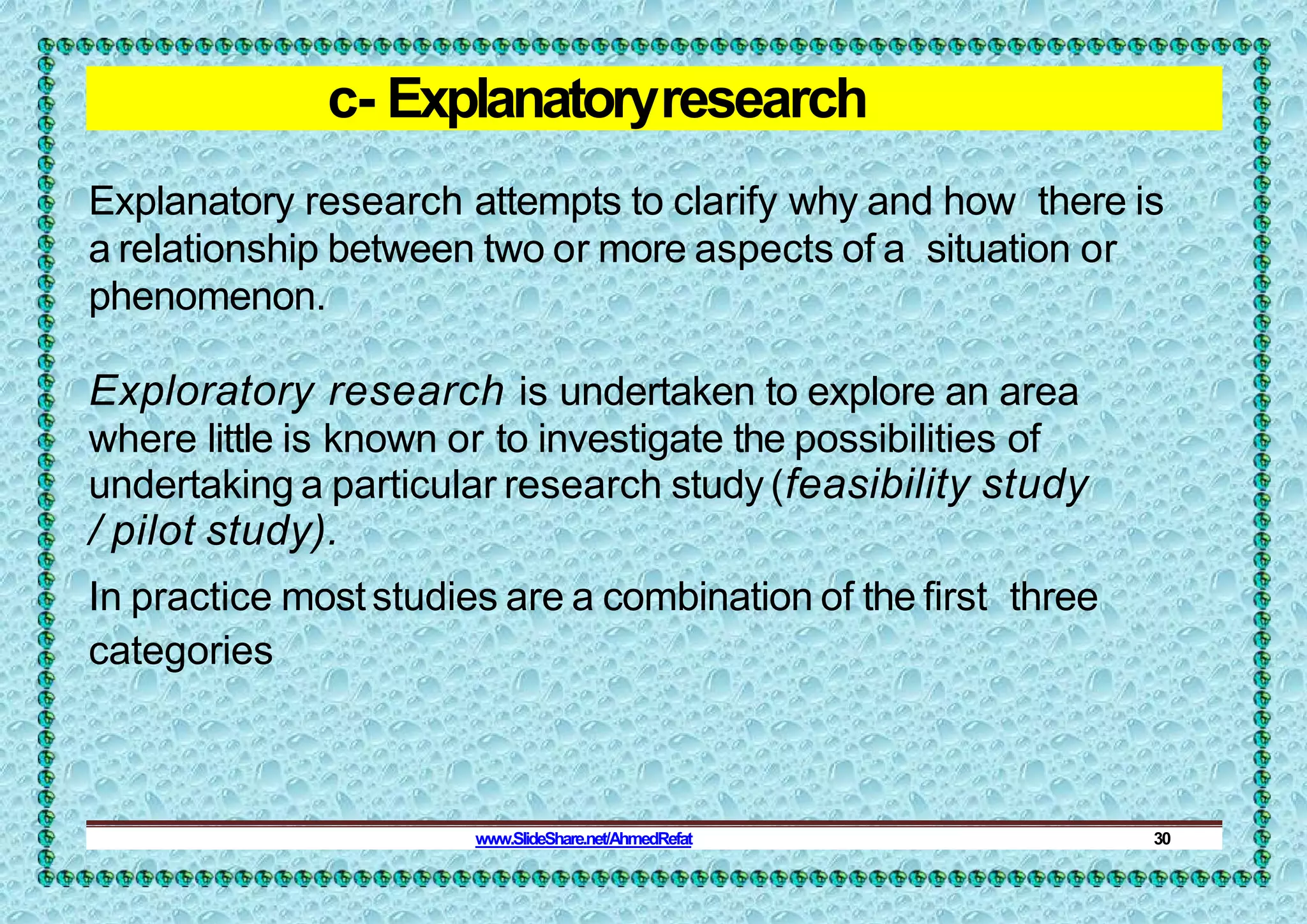 c- Explanatoryresearch
Explanatory research attempts to clarify why and how there is
a relationship between two or more aspects of a situation or
phenomenon.
Exploratory research is undertaken to explore an area
where little is known or to investigate the possibilities of
undertaking a particular research study (feasibility study
/ pilot study).
In practice moststudies are a combination of the first three
categories
www.SlideShare.net/AhmedRefat 30
 