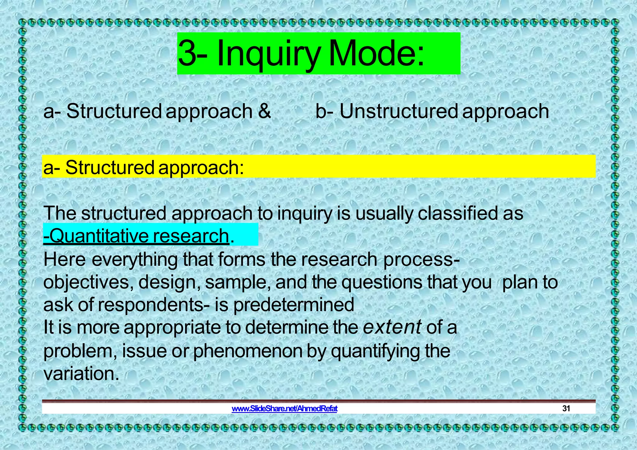 3- Inquiry Mode:
a- Structuredapproach & b- Unstructuredapproach
a- Structuredapproach:
The structured approach to inquiry is usually classified as
-Quantitative research.
Here everything that forms the research process-
objectives, design, sample, and the questions that you plan to
ask of respondents- is predetermined
It is more appropriate to determine the extent of a
problem, issue or phenomenon by quantifying the
variation.
www.SlideShare.net/AhmedRefat 31
 