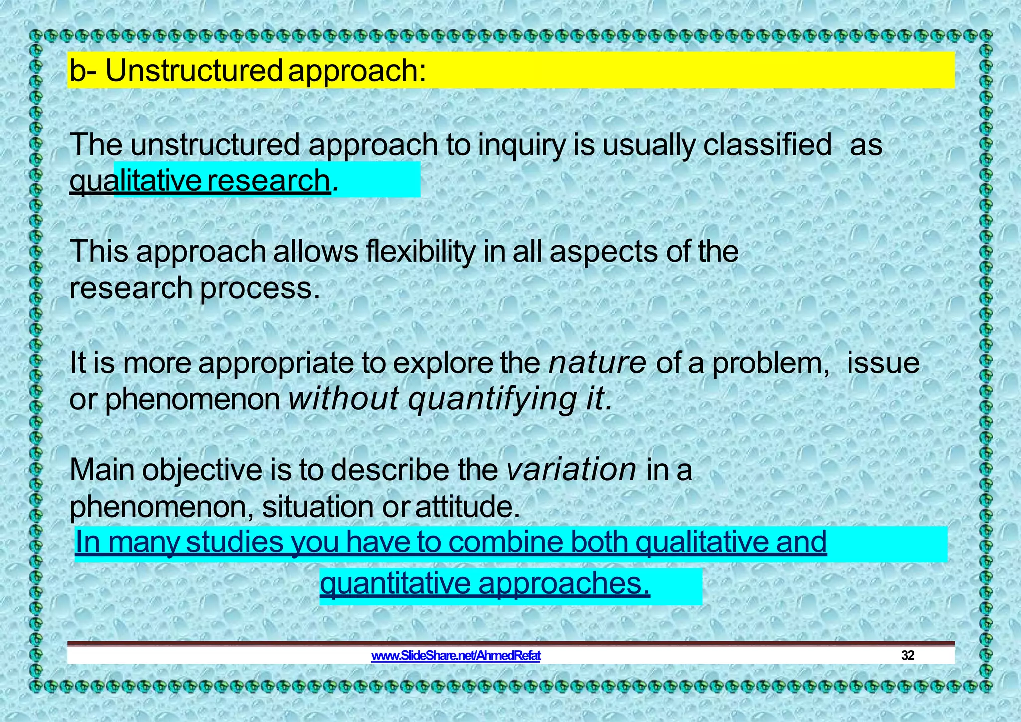 b- Unstructuredapproach:
The unstructured approach to inquiry is usually classified as
qualitativeresearch.
This approach allows flexibility in all aspects of the
research process.
It is more appropriate to explore the nature of a problem, issue
or phenomenon without quantifying it.
Main objective is to describe the variation in a
phenomenon, situation orattitude.
In manystudies you have to combine both qualitative and
quantitative approaches.
www.SlideShare.net/AhmedRefat 32
 