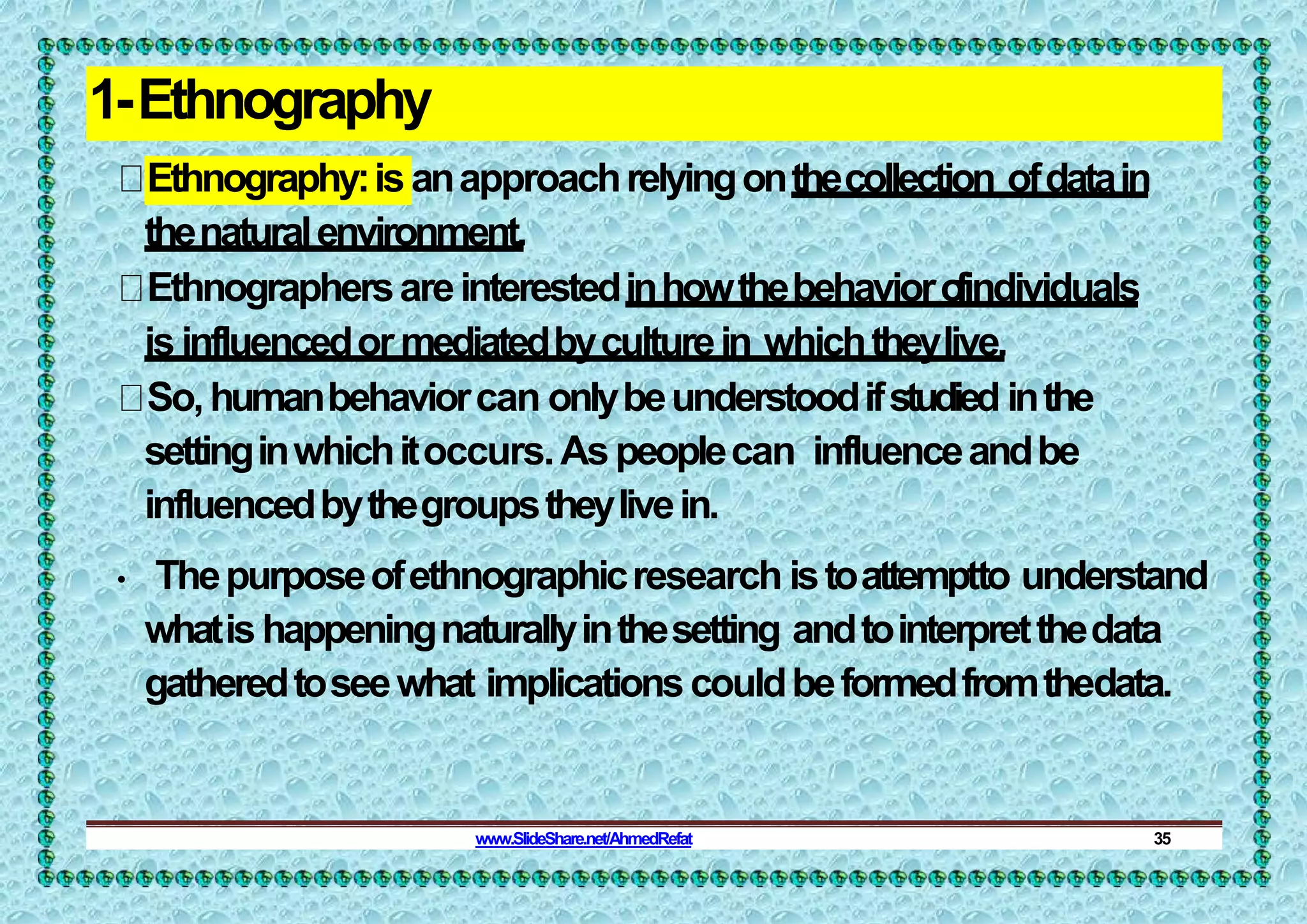 1-Ethnography
Ethnography:isanapproachrelyingonthecollection ofdatain
thenaturalenvironment.
Ethnographersareinterestedinhowthebehavioro
findividuals
isinfluencedormediatedbyculturein whichtheylive.
So,humanbehaviorcan onlybeunderstoodifstudied inthe
settinginwhichitoccurs.Aspeoplecan influenceandbe
influencedbythegroupstheylivein.
• Thepurposeofethnographicresearch istoattemptto understand
whatishappeningnaturallyinthesetting andtointerpretthedata
gatheredtoseewhat implicationscouldbeformedfromthedata.
www.SlideShare.net/AhmedRefat 35
 