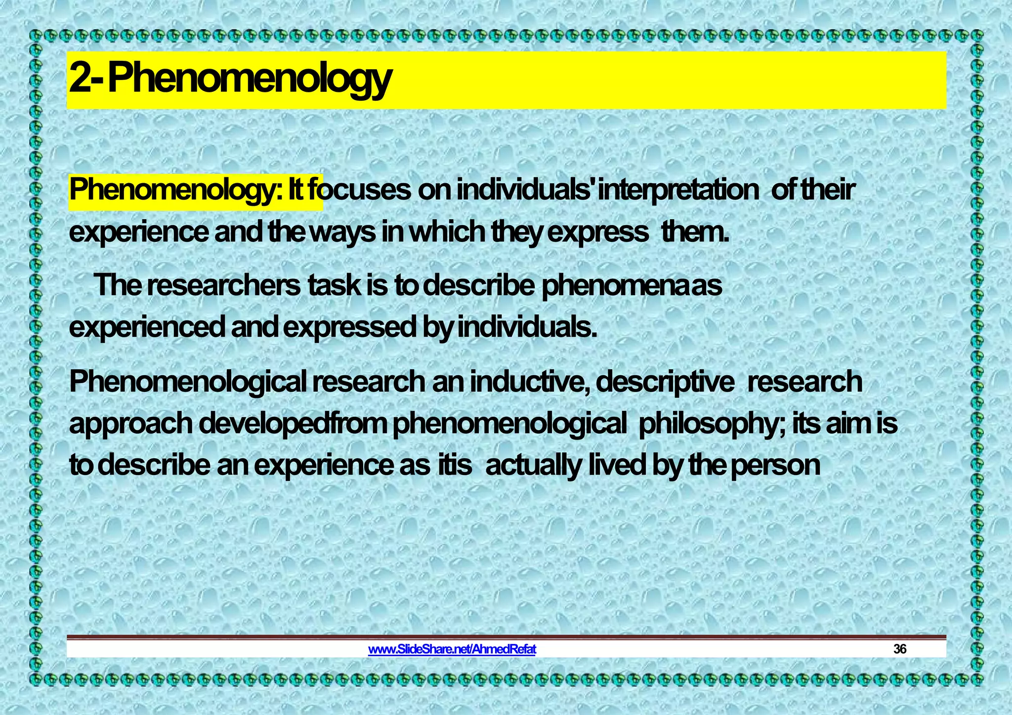 2-Phenomenology
Phenomenology:Itfocusesonindividuals'interpretation oftheir
experienceandthewaysinwhichtheyexpress them.
Theresearchers taskistodescribephenomenaas
experiencedandexpressedbyindividuals.
Phenomenologicalresearch aninductive,descriptive research
approachdevelopedfromphenomenological philosophy;itsaimis
todescribe anexperienceas itis actuallylivedbytheperson
www.SlideShare.net/AhmedRefat 36
 