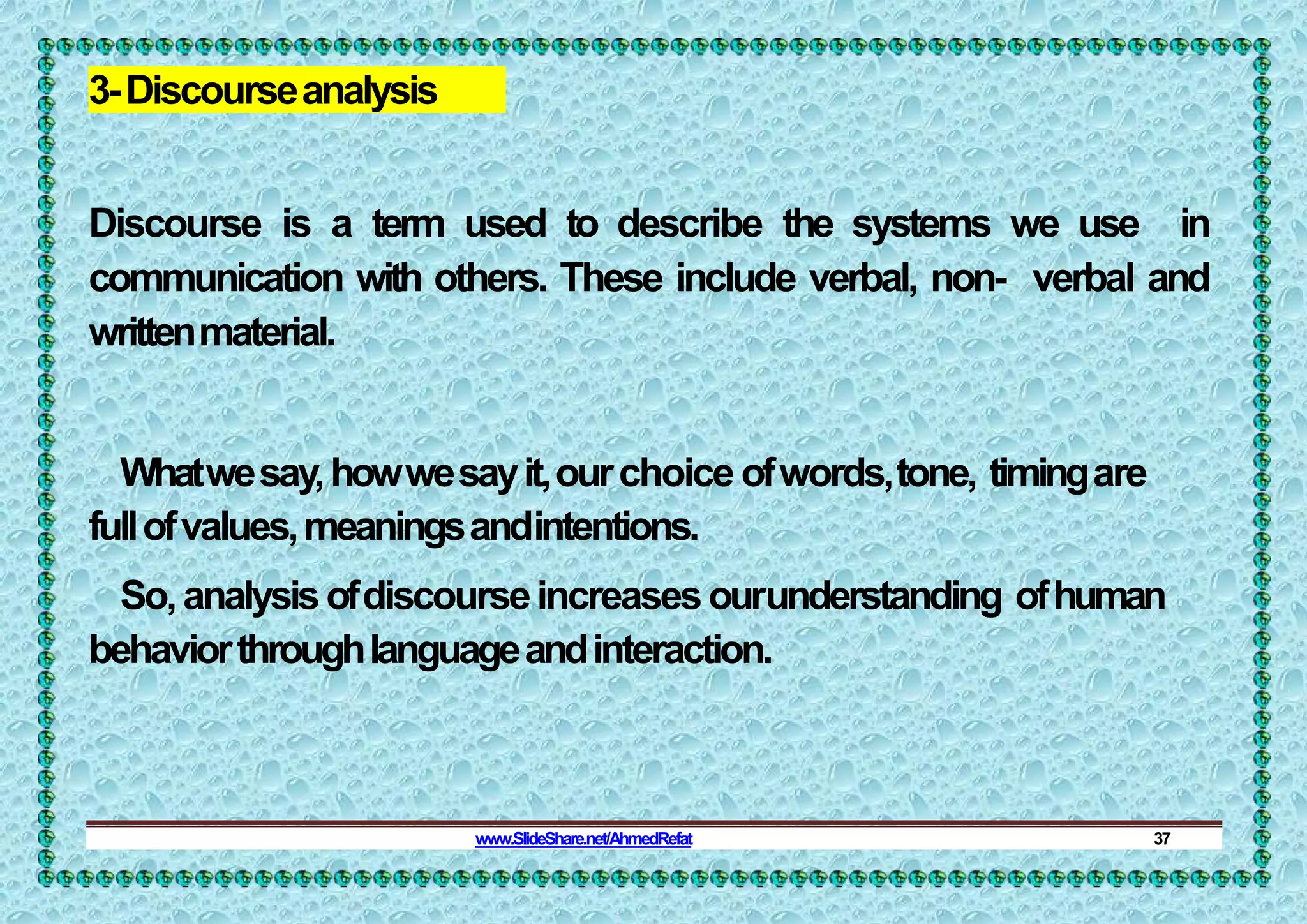3-Discourseanalysis
Discourse is a term used to describe the systems we use in
communication with others. These include verbal, non- verbal and
writtenmaterial.
Whatwesay,howwesayit,ourchoice ofwords,tone, timingare
fullofvalues,meaningsandintentions.
So,analysisofdiscourseincreasesourunderstanding ofhuman
behaviorthroughlanguageandinteraction.
www.SlideShare.net/AhmedRefat 37
 