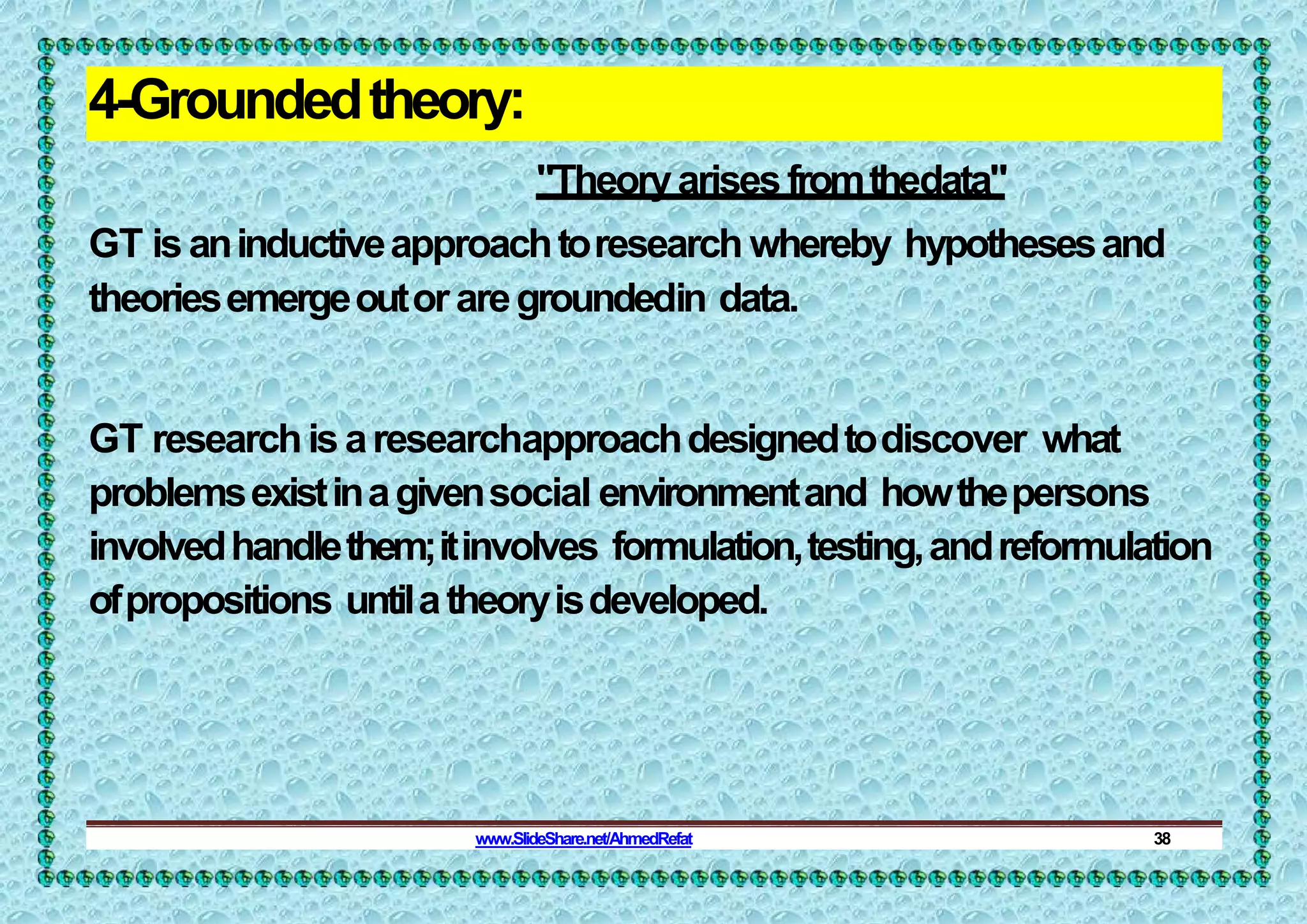 4-Groundedtheory:
"Theoryarisesfromthedata"
GT isaninductiveapproachtoresearch whereby hypothesesand
theoriesemergeoutoraregroundedin data.
GT researchisaresearchapproachdesignedtodiscover what
problemsexistinagivensocial environmentand howthepersons
involvedhandlethem;itinvolves formulation,testing,andreformulation
ofpropositions untilatheoryisdeveloped.
www.SlideShare.net/AhmedRefat 38
 