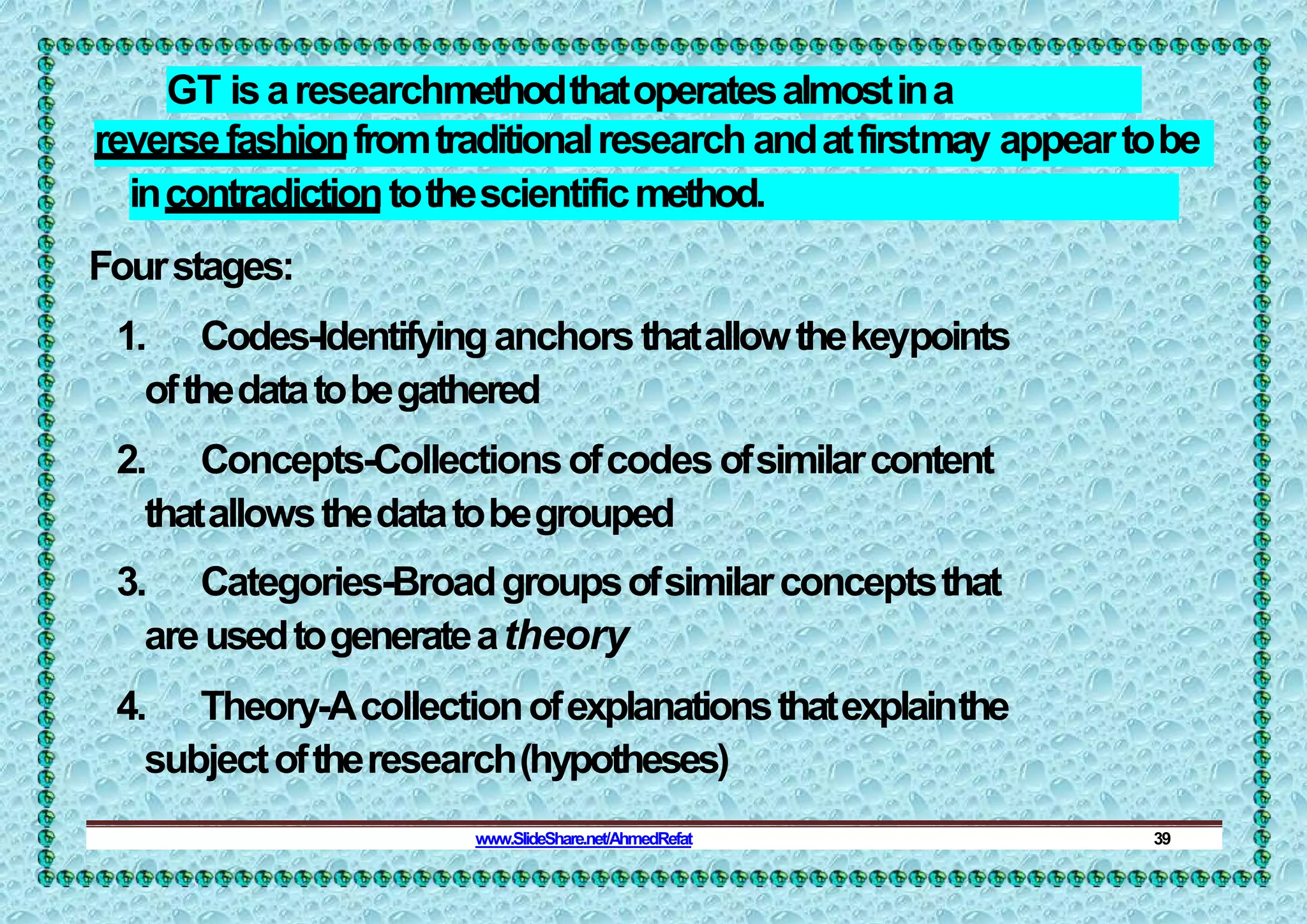 GT isaresearchmethodthatoperatesalmostina
reversefashionfromtraditionalresearch andatfirstmay appeartobe
incontradictiontothescientificmethod.
Fourstages:
1. Codes-Identifyinganchorsthatallowthekeypoints
ofthedatatobegathered
2. Concepts-Collectionsofcodesofsimilarcontent
thatallowsthedatatobegrouped
3. Categories-Broadgroupsofsimilarconceptsthat
areusedtogenerateatheory
4. Theory-Acollectionofexplanationsthatexplainthe
subjectoftheresearch(hypotheses)
www.SlideShare.net/AhmedRefat 39
 