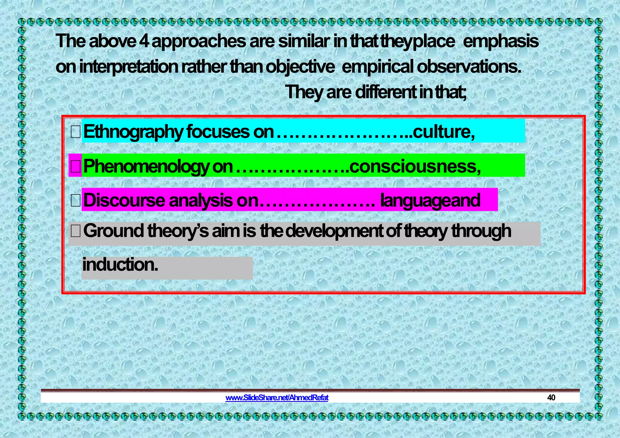 Theabove4approachesaresimilarinthattheyplace emphasis
oninterpretationratherthanobjective empiricalobservations.
Theyaredifferentinthat;
Ethnographyfocuseson…………………..culture,
Phenomenologyon……………….consciousness,
Discourseanalysison………………. languageand
Groundtheory’saimisthedevelopmentoftheorythrough
induction.
www.SlideShare.net/AhmedRefat 40
 