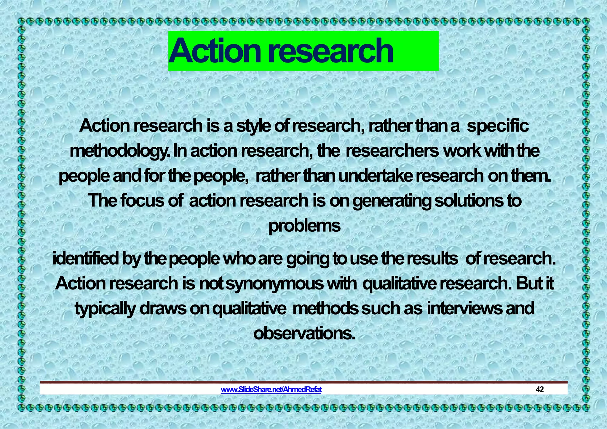 Actionresearch
Actionresearchisastyleofresearch,ratherthana specific
methodology.Inactionresearch, the researchers workwiththe
peopleandforthepeople, ratherthanundertakeresearch onthem.
Thefocusof actionresearch isongeneratingsolutionsto
problems
identifiedbythepeoplewhoaregoingtousetheresults ofresearch.
Actionresearchisnotsynonymouswith qualitativeresearch. Butit
typicallydrawsonqualitative methodssuchas interviewsand
observations.
www.SlideShare.net/AhmedRefat 42
 