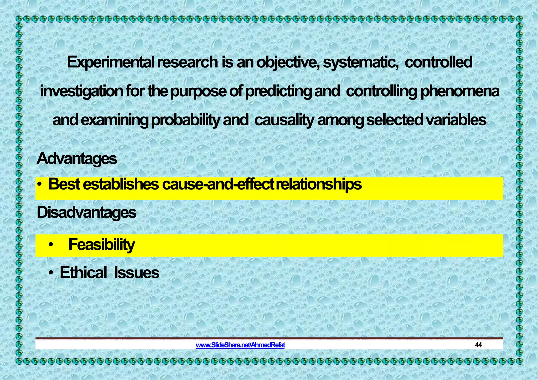 Experimentalresearch is anobjective,systematic, controlled
investigationforthepurposeofpredictingand controllingphenomena
andexaminingprobabilityand causalityamongselectedvariables
Advantages
• Bestestablishescause-and-effectrelationships
Disadvantages
• Feasibility
• Ethical Issues
www.SlideShare.net/AhmedRefat 44
 