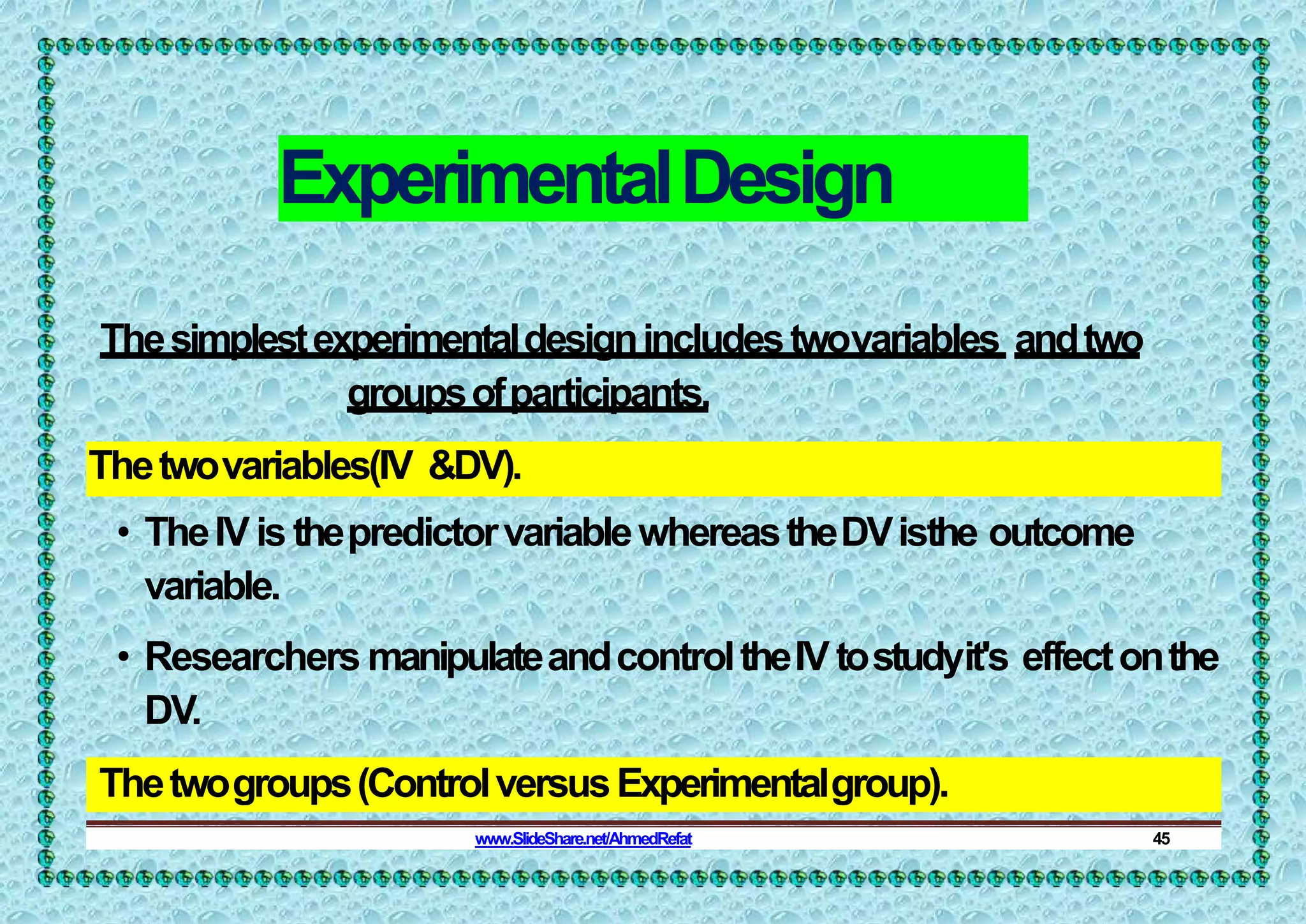 ExperimentalDesign
Thesimplestexperimentaldesignincludestwovariables andtwo
groupsofparticipants.
Thetwovariables(IV &DV).
• TheIVis thepredictorvariablewhereastheDVisthe outcome
variable.
• Researchers manipulateandcontroltheIV tostudyit's effectonthe
DV.
Thetwogroups(ControlversusExperimentalgroup).
www.SlideShare.net/AhmedRefat 45
 