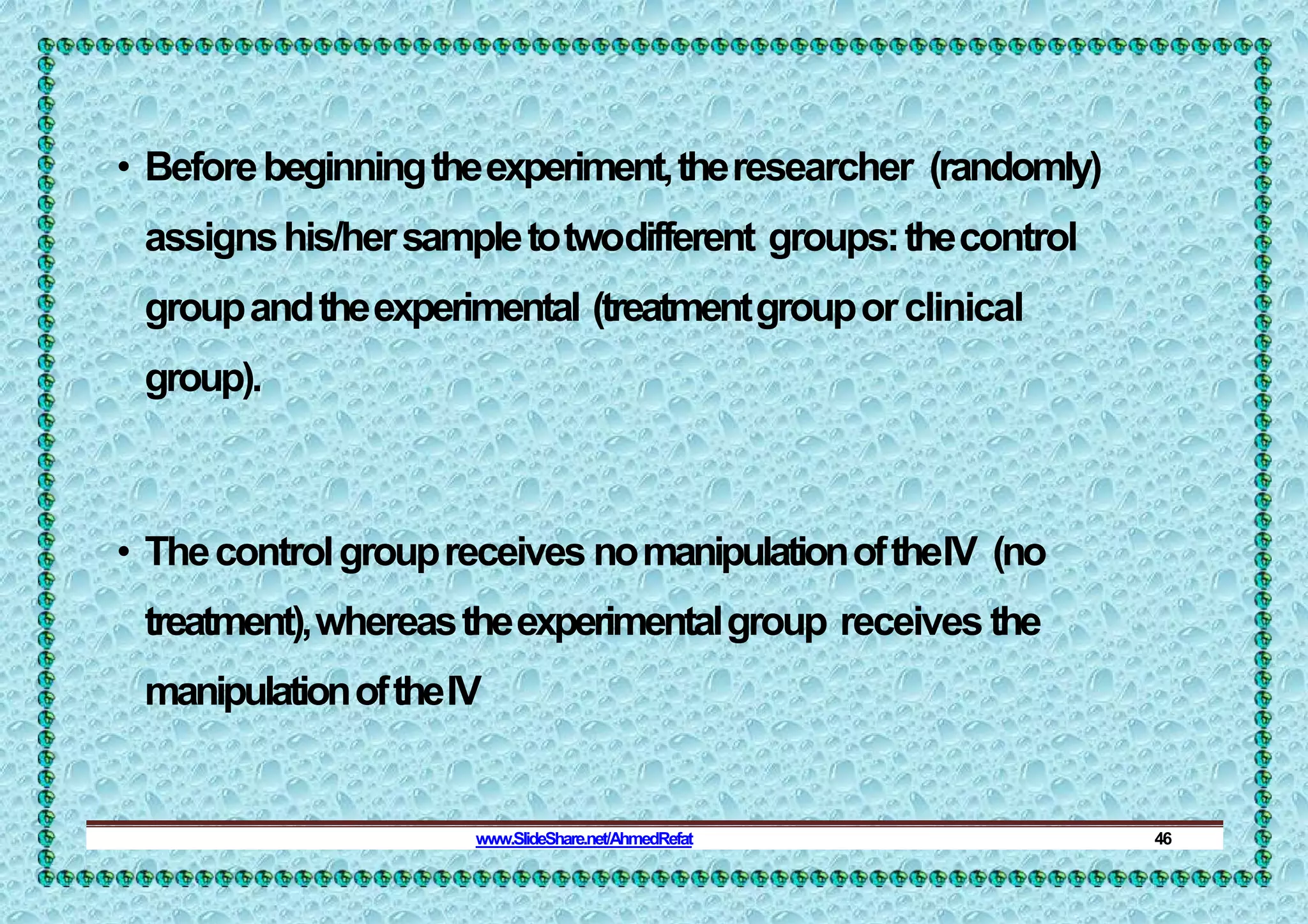 • Beforebeginningtheexperiment,theresearcher (randomly)
assignshis/hersampletotwodifferent groups:thecontrol
groupandtheexperimental (treatmentgrouporclinical
group).
• Thecontrolgroupreceives nomanipulationoftheIV (no
treatment),whereastheexperimentalgroup receives the
manipulationoftheIV
www.SlideShare.net/AhmedRefat 46
 