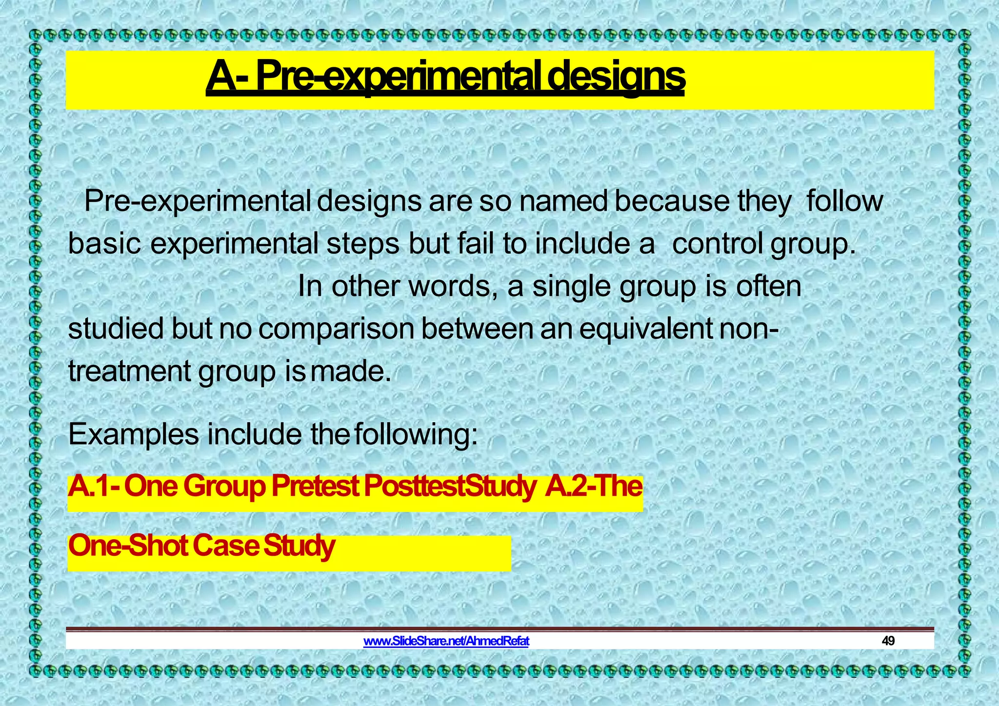 A- Pre-experimentaldesigns
Pre-experimentaldesigns are so named because they follow
basic experimental steps but fail to include a control group.
In other words, a single group is often
studied but no comparison between an equivalent non-
treatment group ismade.
Examples include thefollowing:
A.1-OneGroupPretestPosttestStudy A.2-The
One-ShotCaseStudy
www.SlideShare.net/AhmedRefat 49
 