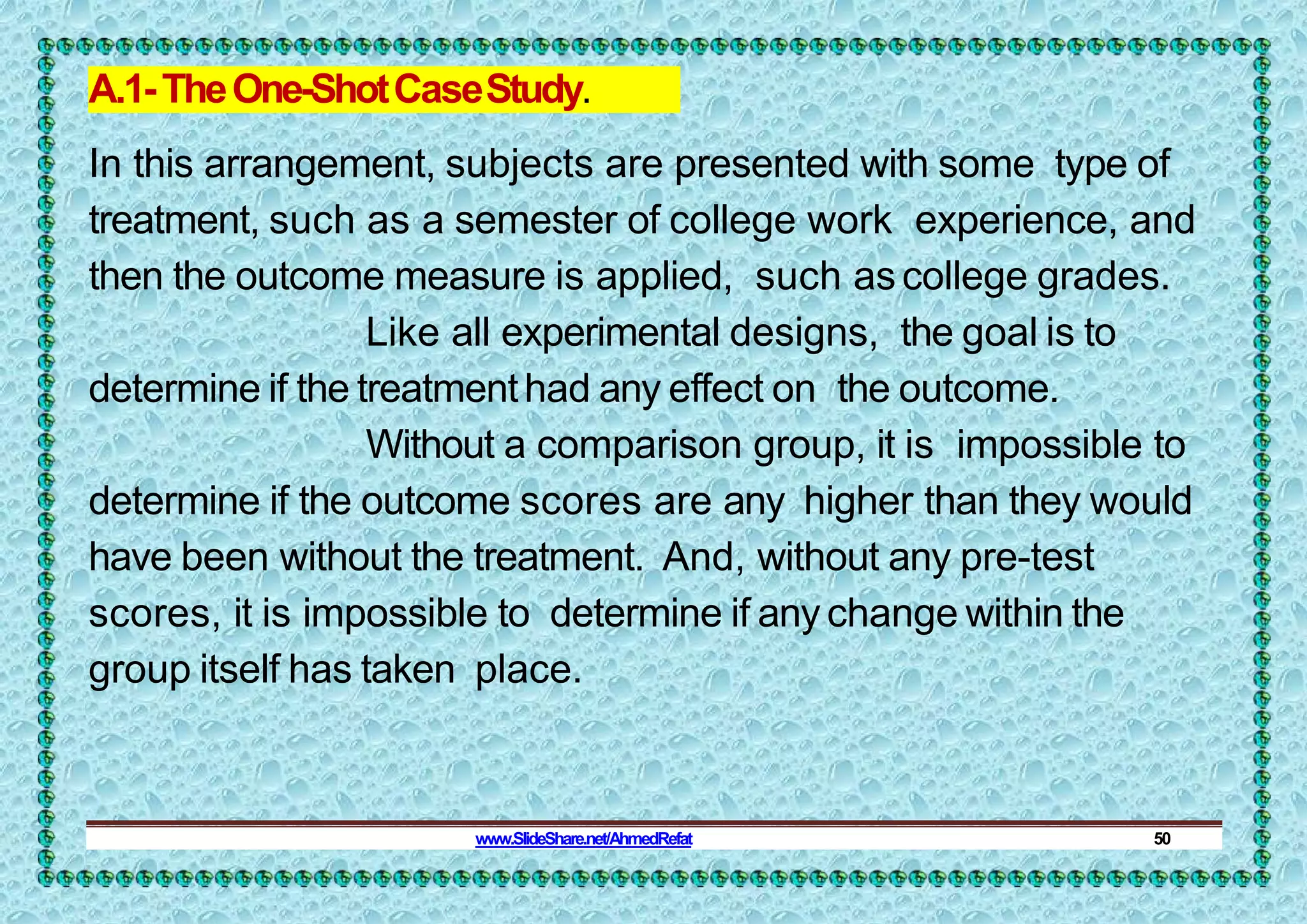A.1-TheOne-ShotCaseStudy.
In this arrangement, subjects are presented with some type of
treatment, such as a semester of college work experience, and
then the outcome measure is applied, such ascollege grades.
Like all experimental designs, the goal is to
determine if the treatmenthad any effect on the outcome.
Without a comparison group, it is impossible to
determine if the outcome scores are any higher than they would
have been without the treatment. And, without any pre-test
scores, it is impossible to determine if any change within the
group itself has taken place.
www.SlideShare.net/AhmedRefat 50
 